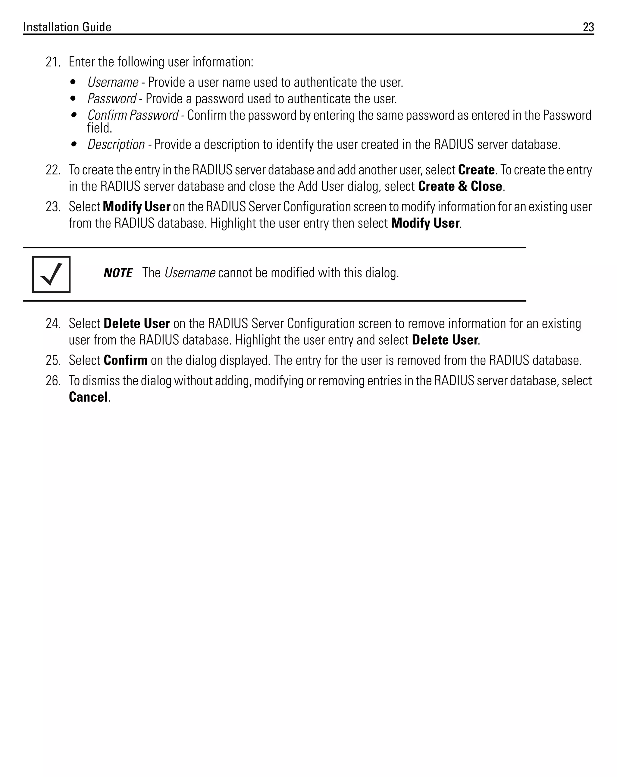 Installation Guide

23

21. Enter the following user information:
• Username - Provide a user name used to authenticate the user.
• Password - Provide a password used to authenticate the user.
• Confirm Password - Confirm the password by entering the same password as entered in the Password
field.
• Description - Provide a description to identify the user created in the RADIUS server database.
22. To create the entry in the RADIUS server database and add another user, select Create. To create the entry
in the RADIUS server database and close the Add User dialog, select Create & Close.
23. Select Modify User on the RADIUS Server Configuration screen to modify information for an existing user
from the RADIUS database. Highlight the user entry then select Modify User.

NOTE The Username cannot be modified with this dialog.

24. Select Delete User on the RADIUS Server Configuration screen to remove information for an existing
user from the RADIUS database. Highlight the user entry and select Delete User.
25. Select Confirm on the dialog displayed. The entry for the user is removed from the RADIUS database.
26. To dismiss the dialog without adding, modifying or removing entries in the RADIUS server database, select
Cancel.

 