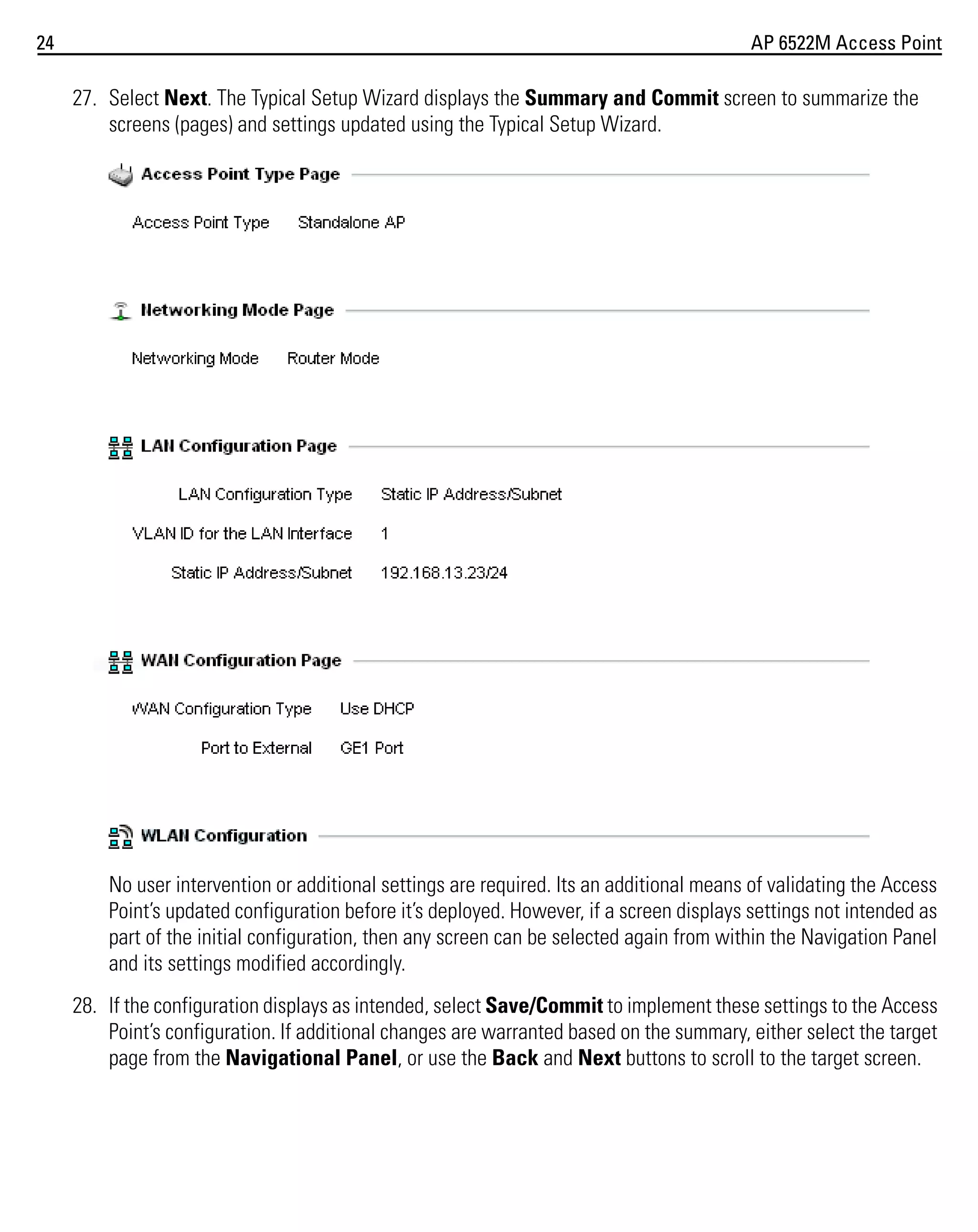 24

AP 6522M Access Point

27. Select Next. The Typical Setup Wizard displays the Summary and Commit screen to summarize the
screens (pages) and settings updated using the Typical Setup Wizard.

No user intervention or additional settings are required. Its an additional means of validating the Access
Point’s updated configuration before it’s deployed. However, if a screen displays settings not intended as
part of the initial configuration, then any screen can be selected again from within the Navigation Panel
and its settings modified accordingly.
28. If the configuration displays as intended, select Save/Commit to implement these settings to the Access
Point’s configuration. If additional changes are warranted based on the summary, either select the target
page from the Navigational Panel, or use the Back and Next buttons to scroll to the target screen.

 