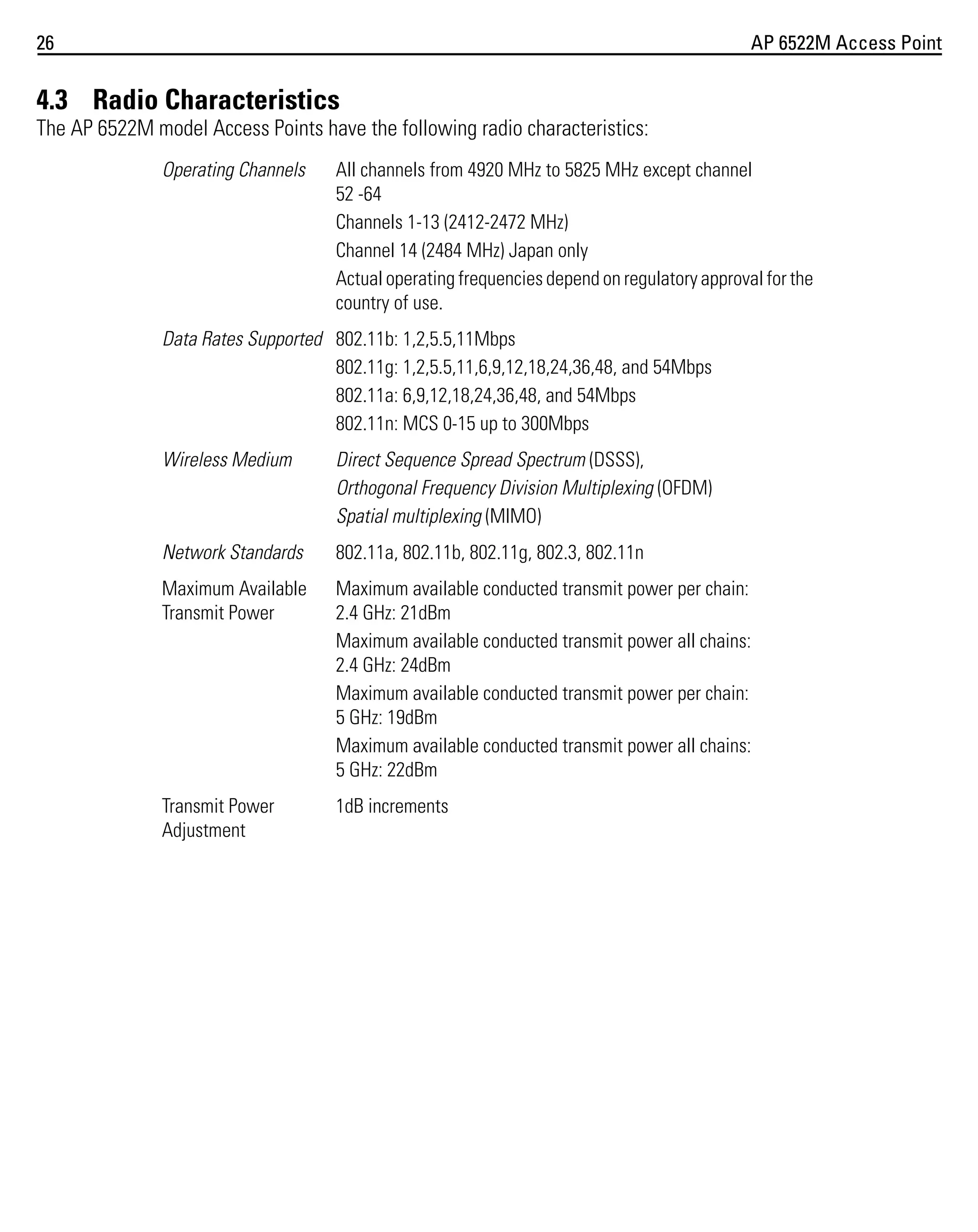 26

AP 6522M Access Point

4.3 Radio Characteristics
The AP 6522M model Access Points have the following radio characteristics:
Operating Channels

All channels from 4920 MHz to 5825 MHz except channel
52 -64
Channels 1-13 (2412-2472 MHz)
Channel 14 (2484 MHz) Japan only
Actual operating frequencies depend on regulatory approval for the
country of use.

Data Rates Supported 802.11b: 1,2,5.5,11Mbps
802.11g: 1,2,5.5,11,6,9,12,18,24,36,48, and 54Mbps
802.11a: 6,9,12,18,24,36,48, and 54Mbps
802.11n: MCS 0-15 up to 300Mbps
Wireless Medium

Direct Sequence Spread Spectrum (DSSS),
Orthogonal Frequency Division Multiplexing (OFDM)
Spatial multiplexing (MIMO)

Network Standards

802.11a, 802.11b, 802.11g, 802.3, 802.11n

Maximum Available
Transmit Power

Maximum available conducted transmit power per chain:
2.4 GHz: 21dBm
Maximum available conducted transmit power all chains:
2.4 GHz: 24dBm
Maximum available conducted transmit power per chain:
5 GHz: 19dBm
Maximum available conducted transmit power all chains:
5 GHz: 22dBm

Transmit Power
Adjustment

1dB increments

 