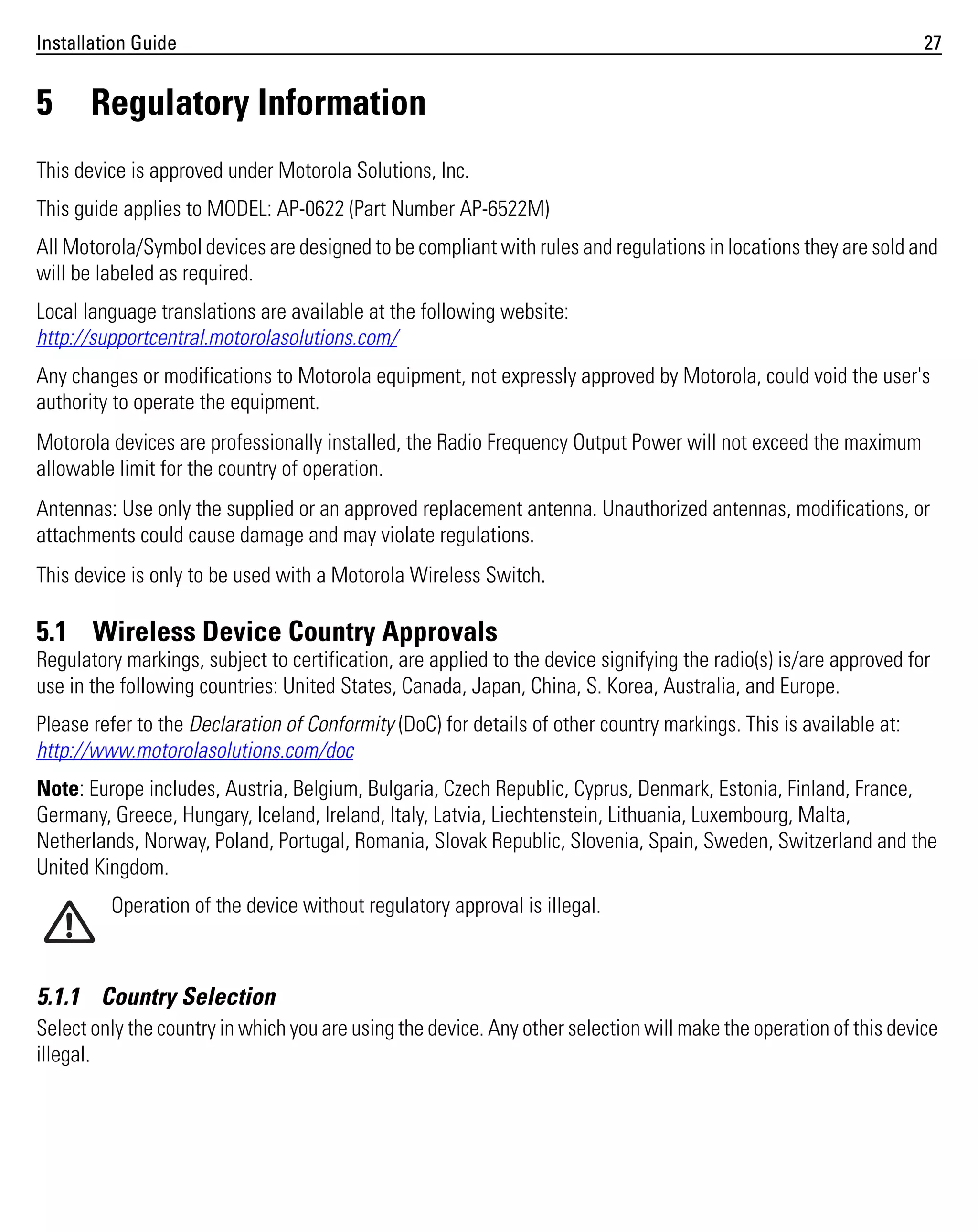 Installation Guide

5

27

Regulatory Information

This device is approved under Motorola Solutions, Inc.
This guide applies to MODEL: AP-0622 (Part Number AP-6522M)
All Motorola/Symbol devices are designed to be compliant with rules and regulations in locations they are sold and
will be labeled as required.
Local language translations are available at the following website:
http://supportcentral.motorolasolutions.com/
Any changes or modifications to Motorola equipment, not expressly approved by Motorola, could void the user's
authority to operate the equipment.
Motorola devices are professionally installed, the Radio Frequency Output Power will not exceed the maximum
allowable limit for the country of operation.
Antennas: Use only the supplied or an approved replacement antenna. Unauthorized antennas, modifications, or
attachments could cause damage and may violate regulations.
This device is only to be used with a Motorola Wireless Switch.

5.1 Wireless Device Country Approvals
Regulatory markings, subject to certification, are applied to the device signifying the radio(s) is/are approved for
use in the following countries: United States, Canada, Japan, China, S. Korea, Australia, and Europe.
Please refer to the Declaration of Conformity (DoC) for details of other country markings. This is available at:
http://www.motorolasolutions.com/doc
Note: Europe includes, Austria, Belgium, Bulgaria, Czech Republic, Cyprus, Denmark, Estonia, Finland, France,
Germany, Greece, Hungary, Iceland, Ireland, Italy, Latvia, Liechtenstein, Lithuania, Luxembourg, Malta,
Netherlands, Norway, Poland, Portugal, Romania, Slovak Republic, Slovenia, Spain, Sweden, Switzerland and the
United Kingdom.
Operation of the device without regulatory approval is illegal.

5.1.1 Country Selection
Select only the country in which you are using the device. Any other selection will make the operation of this device
illegal.

 