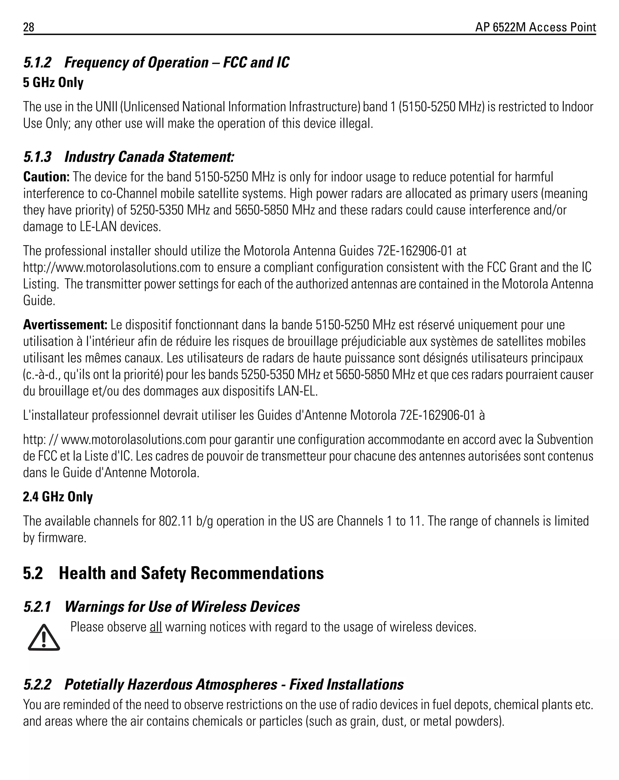 28

AP 6522M Access Point

5.1.2 Frequency of Operation – FCC and IC
5 GHz Only
The use in the UNII (Unlicensed National Information Infrastructure) band 1 (5150-5250 MHz) is restricted to Indoor
Use Only; any other use will make the operation of this device illegal.

5.1.3 Industry Canada Statement:
Caution: The device for the band 5150-5250 MHz is only for indoor usage to reduce potential for harmful
interference to co-Channel mobile satellite systems. High power radars are allocated as primary users (meaning
they have priority) of 5250-5350 MHz and 5650-5850 MHz and these radars could cause interference and/or
damage to LE-LAN devices.
The professional installer should utilize the Motorola Antenna Guides 72E-162906-01 at
http://www.motorolasolutions.com to ensure a compliant configuration consistent with the FCC Grant and the IC
Listing. The transmitter power settings for each of the authorized antennas are contained in the Motorola Antenna
Guide.
Avertissement: Le dispositif fonctionnant dans la bande 5150-5250 MHz est réservé uniquement pour une
utilisation à l'intérieur afin de réduire les risques de brouillage préjudiciable aux systèmes de satellites mobiles
utilisant les mêmes canaux. Les utilisateurs de radars de haute puissance sont désignés utilisateurs principaux
(c.-à-d., qu'ils ont la priorité) pour les bands 5250-5350 MHz et 5650-5850 MHz et que ces radars pourraient causer
du brouillage et/ou des dommages aux dispositifs LAN-EL.
L'installateur professionnel devrait utiliser les Guides d'Antenne Motorola 72E-162906-01 à
http: // www.motorolasolutions.com pour garantir une configuration accommodante en accord avec la Subvention
de FCC et la Liste d'IC. Les cadres de pouvoir de transmetteur pour chacune des antennes autorisées sont contenus
dans le Guide d'Antenne Motorola.
2.4 GHz Only
The available channels for 802.11 b/g operation in the US are Channels 1 to 11. The range of channels is limited
by firmware.

5.2 Health and Safety Recommendations
5.2.1 Warnings for Use of Wireless Devices
Please observe all warning notices with regard to the usage of wireless devices.

5.2.2 Potetially Hazerdous Atmospheres - Fixed Installations
You are reminded of the need to observe restrictions on the use of radio devices in fuel depots, chemical plants etc.
and areas where the air contains chemicals or particles (such as grain, dust, or metal powders).

 