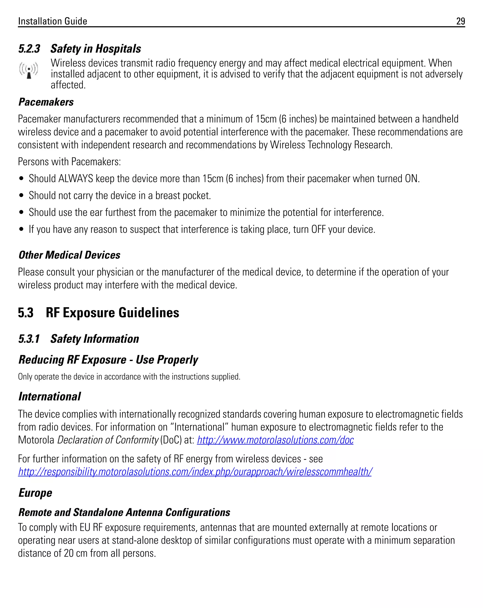 Installation Guide

29

5.2.3 Safety in Hospitals
Wireless devices transmit radio frequency energy and may affect medical electrical equipment. When
installed adjacent to other equipment, it is advised to verify that the adjacent equipment is not adversely
affected.
Pacemakers
Pacemaker manufacturers recommended that a minimum of 15cm (6 inches) be maintained between a handheld
wireless device and a pacemaker to avoid potential interference with the pacemaker. These recommendations are
consistent with independent research and recommendations by Wireless Technology Research.
Persons with Pacemakers:
• Should ALWAYS keep the device more than 15cm (6 inches) from their pacemaker when turned ON.
• Should not carry the device in a breast pocket.
• Should use the ear furthest from the pacemaker to minimize the potential for interference.
• If you have any reason to suspect that interference is taking place, turn OFF your device.
Other Medical Devices
Please consult your physician or the manufacturer of the medical device, to determine if the operation of your
wireless product may interfere with the medical device.

5.3 RF Exposure Guidelines
5.3.1 Safety Information
Reducing RF Exposure - Use Properly
Only operate the device in accordance with the instructions supplied.

International
The device complies with internationally recognized standards covering human exposure to electromagnetic fields
from radio devices. For information on “International” human exposure to electromagnetic fields refer to the
Motorola Declaration of Conformity (DoC) at: http://www.motorolasolutions.com/doc
For further information on the safety of RF energy from wireless devices - see
http://responsibility.motorolasolutions.com/index.php/ourapproach/wirelesscommhealth/

Europe
Remote and Standalone Antenna Configurations
To comply with EU RF exposure requirements, antennas that are mounted externally at remote locations or
operating near users at stand-alone desktop of similar configurations must operate with a minimum separation
distance of 20 cm from all persons.

 