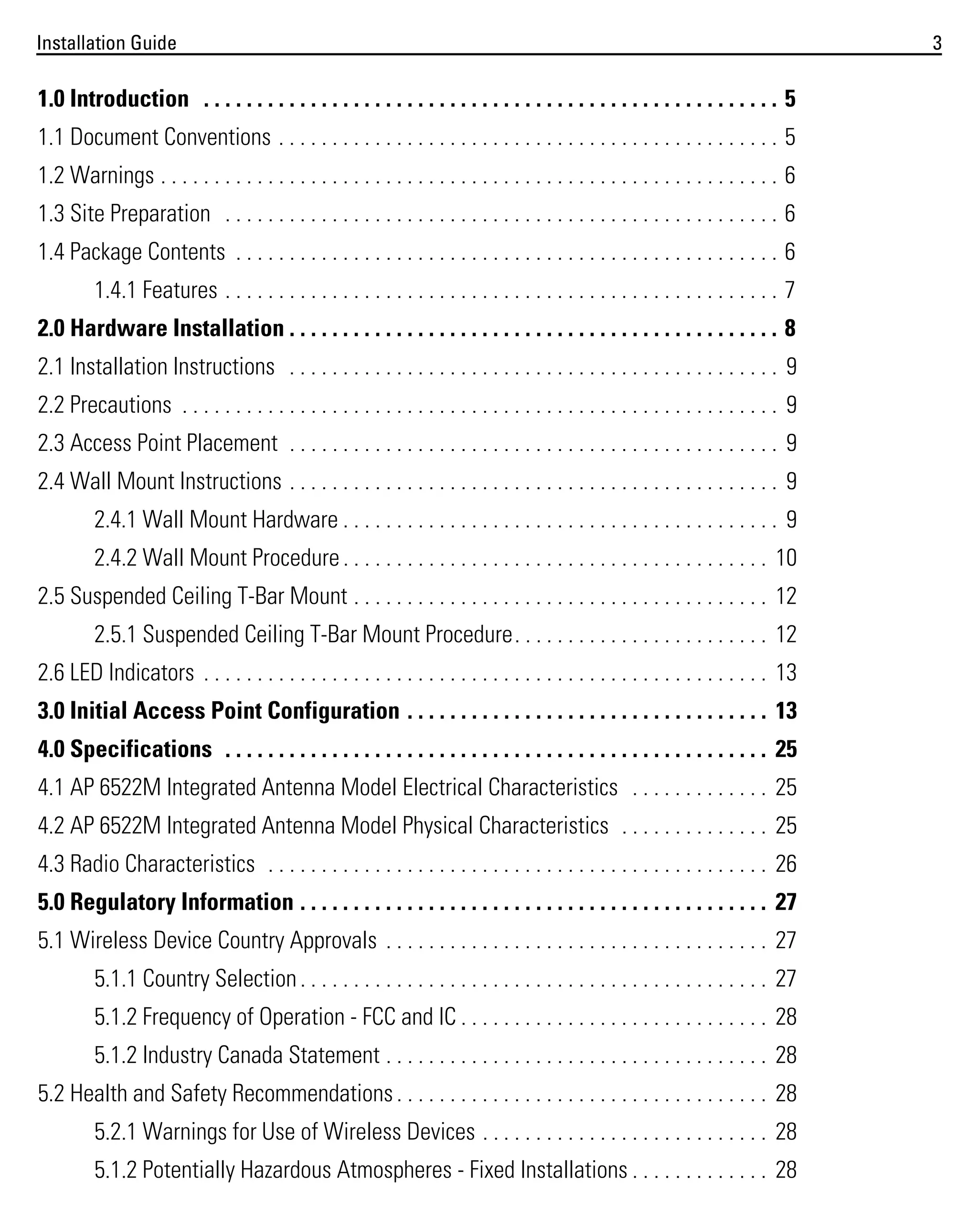 Installation Guide

1.0 Introduction . . . . . . . . . . . . . . . . . . . . . . . . . . . . . . . . . . . . . . . . . . . . . . . . . . . . . . 5
1.1 Document Conventions . . . . . . . . . . . . . . . . . . . . . . . . . . . . . . . . . . . . . . . . . . . . . . . 5
1.2 Warnings . . . . . . . . . . . . . . . . . . . . . . . . . . . . . . . . . . . . . . . . . . . . . . . . . . . . . . . . . . 6
1.3 Site Preparation . . . . . . . . . . . . . . . . . . . . . . . . . . . . . . . . . . . . . . . . . . . . . . . . . . . . 6
1.4 Package Contents . . . . . . . . . . . . . . . . . . . . . . . . . . . . . . . . . . . . . . . . . . . . . . . . . . . 6
1.4.1 Features . . . . . . . . . . . . . . . . . . . . . . . . . . . . . . . . . . . . . . . . . . . . . . . . . . . . 7
2.0 Hardware Installation . . . . . . . . . . . . . . . . . . . . . . . . . . . . . . . . . . . . . . . . . . . . . . 8
2.1 Installation Instructions . . . . . . . . . . . . . . . . . . . . . . . . . . . . . . . . . . . . . . . . . . . . . . 9
2.2 Precautions . . . . . . . . . . . . . . . . . . . . . . . . . . . . . . . . . . . . . . . . . . . . . . . . . . . . . . . . 9
2.3 Access Point Placement . . . . . . . . . . . . . . . . . . . . . . . . . . . . . . . . . . . . . . . . . . . . . . 9
2.4 Wall Mount Instructions . . . . . . . . . . . . . . . . . . . . . . . . . . . . . . . . . . . . . . . . . . . . . . 9
2.4.1 Wall Mount Hardware . . . . . . . . . . . . . . . . . . . . . . . . . . . . . . . . . . . . . . . . . 9
2.4.2 Wall Mount Procedure . . . . . . . . . . . . . . . . . . . . . . . . . . . . . . . . . . . . . . . . 10
2.5 Suspended Ceiling T-Bar Mount . . . . . . . . . . . . . . . . . . . . . . . . . . . . . . . . . . . . . . . 12
2.5.1 Suspended Ceiling T-Bar Mount Procedure. . . . . . . . . . . . . . . . . . . . . . . . 12
2.6 LED Indicators . . . . . . . . . . . . . . . . . . . . . . . . . . . . . . . . . . . . . . . . . . . . . . . . . . . . . 13
3.0 Initial Access Point Configuration . . . . . . . . . . . . . . . . . . . . . . . . . . . . . . . . . . 13
4.0 Specifications . . . . . . . . . . . . . . . . . . . . . . . . . . . . . . . . . . . . . . . . . . . . . . . . . . . 25
4.1 AP 6522M Integrated Antenna Model Electrical Characteristics . . . . . . . . . . . . . 25
4.2 AP 6522M Integrated Antenna Model Physical Characteristics . . . . . . . . . . . . . . 25
4.3 Radio Characteristics . . . . . . . . . . . . . . . . . . . . . . . . . . . . . . . . . . . . . . . . . . . . . . . 26
5.0 Regulatory Information . . . . . . . . . . . . . . . . . . . . . . . . . . . . . . . . . . . . . . . . . . . . 27
5.1 Wireless Device Country Approvals . . . . . . . . . . . . . . . . . . . . . . . . . . . . . . . . . . . . 27
5.1.1 Country Selection . . . . . . . . . . . . . . . . . . . . . . . . . . . . . . . . . . . . . . . . . . . . 27
5.1.2 Frequency of Operation - FCC and IC . . . . . . . . . . . . . . . . . . . . . . . . . . . . . 28
5.1.2 Industry Canada Statement . . . . . . . . . . . . . . . . . . . . . . . . . . . . . . . . . . . . 28
5.2 Health and Safety Recommendations . . . . . . . . . . . . . . . . . . . . . . . . . . . . . . . . . . . 28
5.2.1 Warnings for Use of Wireless Devices . . . . . . . . . . . . . . . . . . . . . . . . . . . 28
5.1.2 Potentially Hazardous Atmospheres - Fixed Installations . . . . . . . . . . . . . 28

3

 