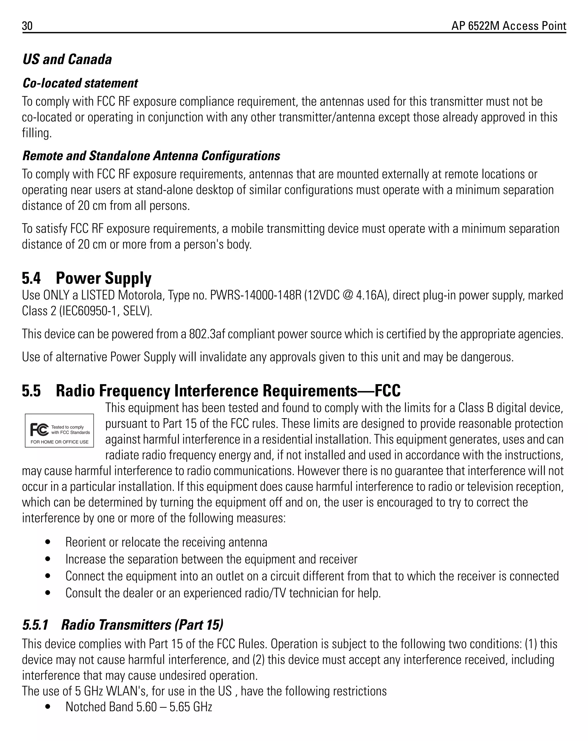 30

AP 6522M Access Point

US and Canada
Co-located statement
To comply with FCC RF exposure compliance requirement, the antennas used for this transmitter must not be
co-located or operating in conjunction with any other transmitter/antenna except those already approved in this
filling.
Remote and Standalone Antenna Configurations
To comply with FCC RF exposure requirements, antennas that are mounted externally at remote locations or
operating near users at stand-alone desktop of similar configurations must operate with a minimum separation
distance of 20 cm from all persons.
To satisfy FCC RF exposure requirements, a mobile transmitting device must operate with a minimum separation
distance of 20 cm or more from a person's body.

5.4 Power Supply
Use ONLY a LISTED Motorola, Type no. PWRS-14000-148R (12VDC @ 4.16A), direct plug-in power supply, marked
Class 2 (IEC60950-1, SELV).
This device can be powered from a 802.3af compliant power source which is certified by the appropriate agencies.
Use of alternative Power Supply will invalidate any approvals given to this unit and may be dangerous.

5.5 Radio Frequency Interference Requirements—FCC
This equipment has been tested and found to comply with the limits for a Class B digital device,
pursuant to Part 15 of the FCC rules. These limits are designed to provide reasonable protection
against harmful interference in a residential installation. This equipment generates, uses and can
radiate radio frequency energy and, if not installed and used in accordance with the instructions,
may cause harmful interference to radio communications. However there is no guarantee that interference will not
occur in a particular installation. If this equipment does cause harmful interference to radio or television reception,
which can be determined by turning the equipment off and on, the user is encouraged to try to correct the
interference by one or more of the following measures:
•
•
•
•

Reorient or relocate the receiving antenna
Increase the separation between the equipment and receiver
Connect the equipment into an outlet on a circuit different from that to which the receiver is connected
Consult the dealer or an experienced radio/TV technician for help.

5.5.1 Radio Transmitters (Part 15)
This device complies with Part 15 of the FCC Rules. Operation is subject to the following two conditions: (1) this
device may not cause harmful interference, and (2) this device must accept any interference received, including
interference that may cause undesired operation.
The use of 5 GHz WLAN's, for use in the US , have the following restrictions
• Notched Band 5.60 – 5.65 GHz

 
