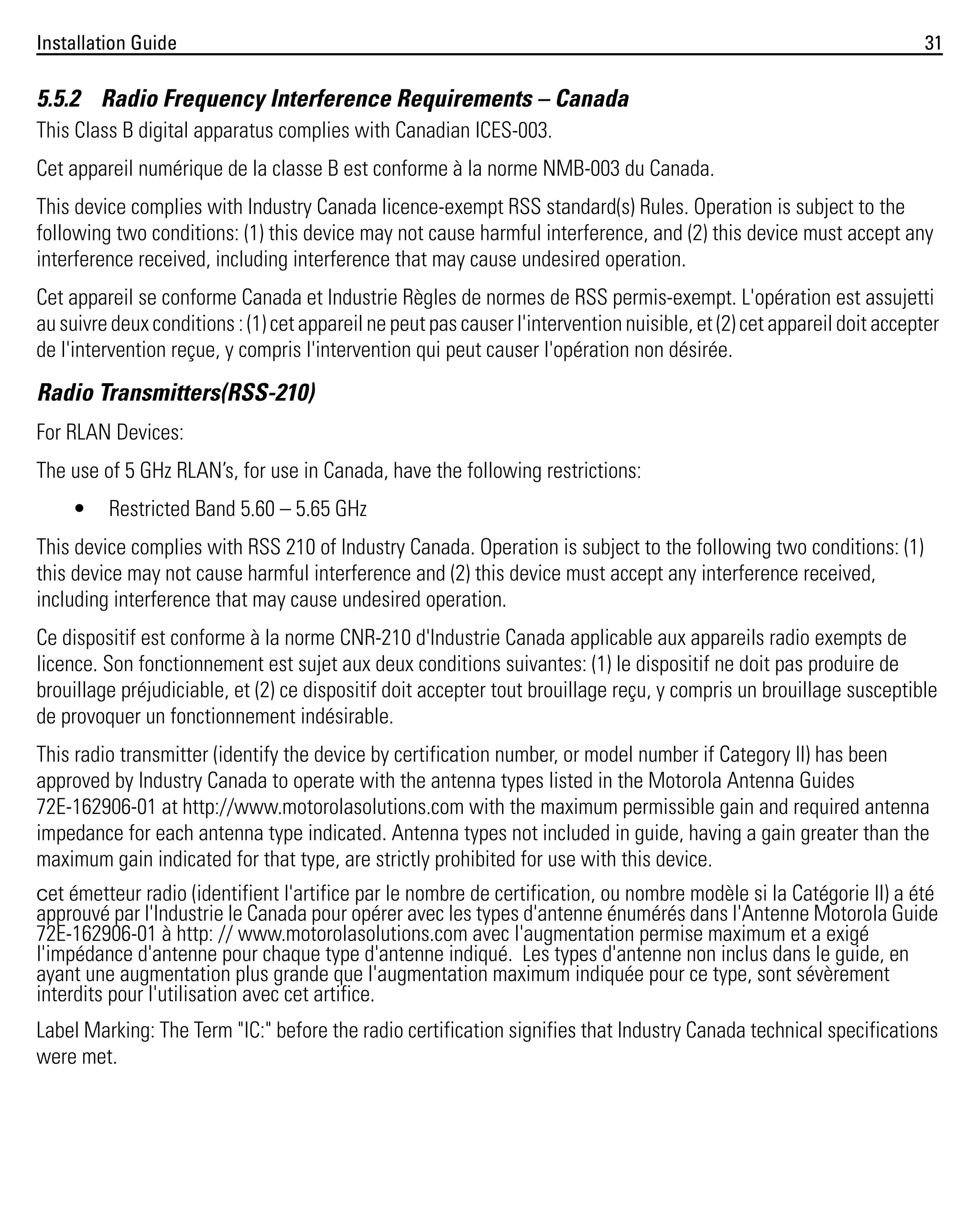 Installation Guide

31

5.5.2 Radio Frequency Interference Requirements – Canada
This Class B digital apparatus complies with Canadian ICES-003.
Cet appareil numérique de la classe B est conforme à la norme NMB-003 du Canada.
This device complies with Industry Canada licence-exempt RSS standard(s) Rules. Operation is subject to the
following two conditions: (1) this device may not cause harmful interference, and (2) this device must accept any
interference received, including interference that may cause undesired operation.
Cet appareil se conforme Canada et Industrie Règles de normes de RSS permis-exempt. L'opération est assujetti
au suivre deux conditions : (1) cet appareil ne peut pas causer l'intervention nuisible, et (2) cet appareil doit accepter
de l'intervention reçue, y compris l'intervention qui peut causer l'opération non désirée.

Radio Transmitters(RSS-210)
For RLAN Devices:
The use of 5 GHz RLAN’s, for use in Canada, have the following restrictions:
•

Restricted Band 5.60 – 5.65 GHz

This device complies with RSS 210 of Industry Canada. Operation is subject to the following two conditions: (1)
this device may not cause harmful interference and (2) this device must accept any interference received,
including interference that may cause undesired operation.
Ce dispositif est conforme à la norme CNR-210 d'Industrie Canada applicable aux appareils radio exempts de
licence. Son fonctionnement est sujet aux deux conditions suivantes: (1) le dispositif ne doit pas produire de
brouillage préjudiciable, et (2) ce dispositif doit accepter tout brouillage reçu, y compris un brouillage susceptible
de provoquer un fonctionnement indésirable.
This radio transmitter (identify the device by certification number, or model number if Category II) has been
approved by Industry Canada to operate with the antenna types listed in the Motorola Antenna Guides
72E-162906-01 at http://www.motorolasolutions.com with the maximum permissible gain and required antenna
impedance for each antenna type indicated. Antenna types not included in guide, having a gain greater than the
maximum gain indicated for that type, are strictly prohibited for use with this device.
Cet émetteur radio (identifient l'artifice par le nombre de certification, ou nombre modèle si la Catégorie II) a été
approuvé par l'Industrie le Canada pour opérer avec les types d'antenne énumérés dans l'Antenne Motorola Guide
72E-162906-01 à http: // www.motorolasolutions.com avec l'augmentation permise maximum et a exigé
l'impédance d'antenne pour chaque type d'antenne indiqué. Les types d'antenne non inclus dans le guide, en
ayant une augmentation plus grande que l'augmentation maximum indiquée pour ce type, sont sévèrement
interdits pour l'utilisation avec cet artifice.

Label Marking: The Term "IC:" before the radio certification signifies that Industry Canada technical specifications
were met.

 