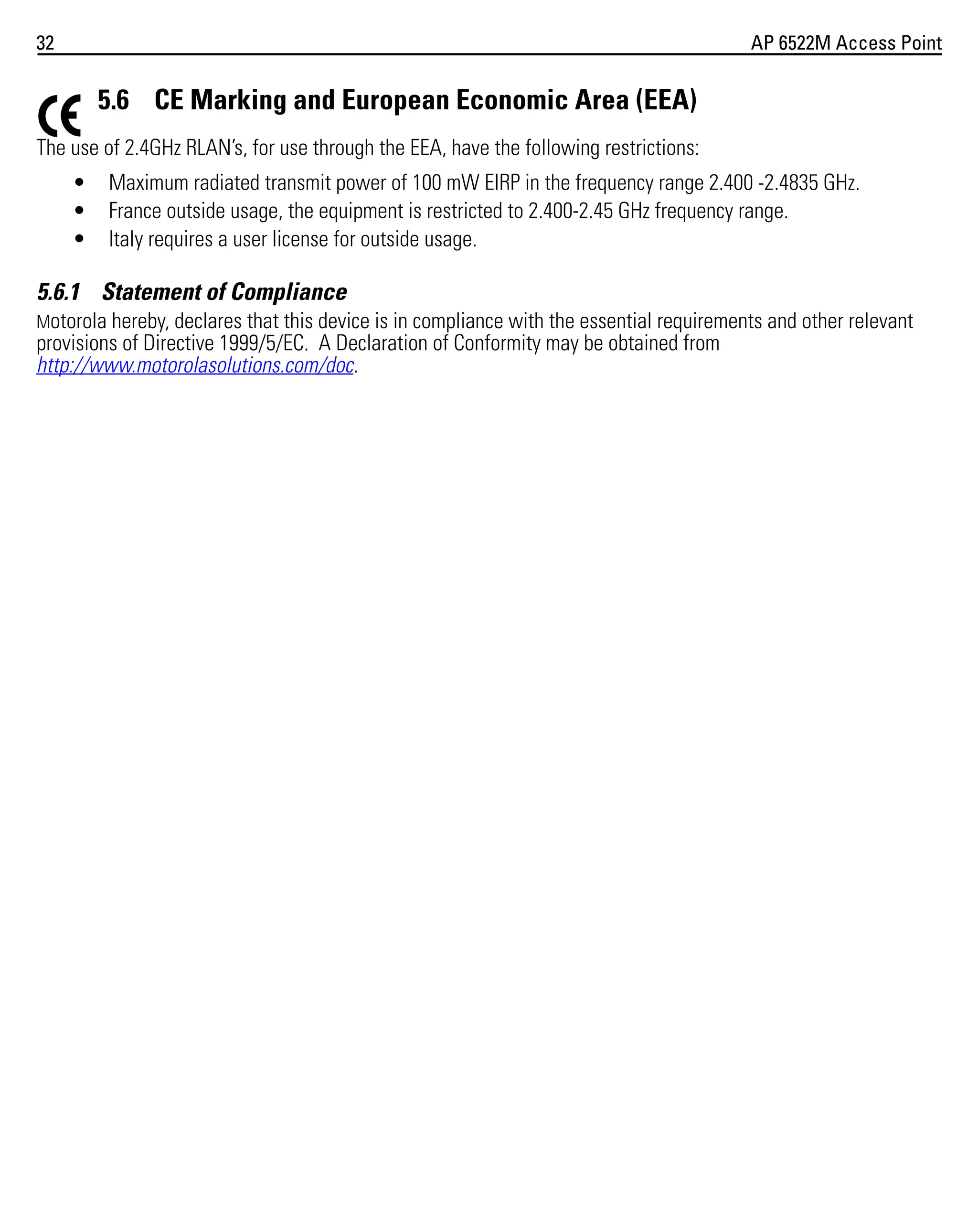 32

AP 6522M Access Point

5.6 CE Marking and European Economic Area (EEA)
The use of 2.4GHz RLAN’s, for use through the EEA, have the following restrictions:
•
•
•

Maximum radiated transmit power of 100 mW EIRP in the frequency range 2.400 -2.4835 GHz.
France outside usage, the equipment is restricted to 2.400-2.45 GHz frequency range.
Italy requires a user license for outside usage.

5.6.1 Statement of Compliance
Motorola hereby, declares that this device is in compliance with the essential requirements and other relevant
provisions of Directive 1999/5/EC. A Declaration of Conformity may be obtained from
http://www.motorolasolutions.com/doc.

 