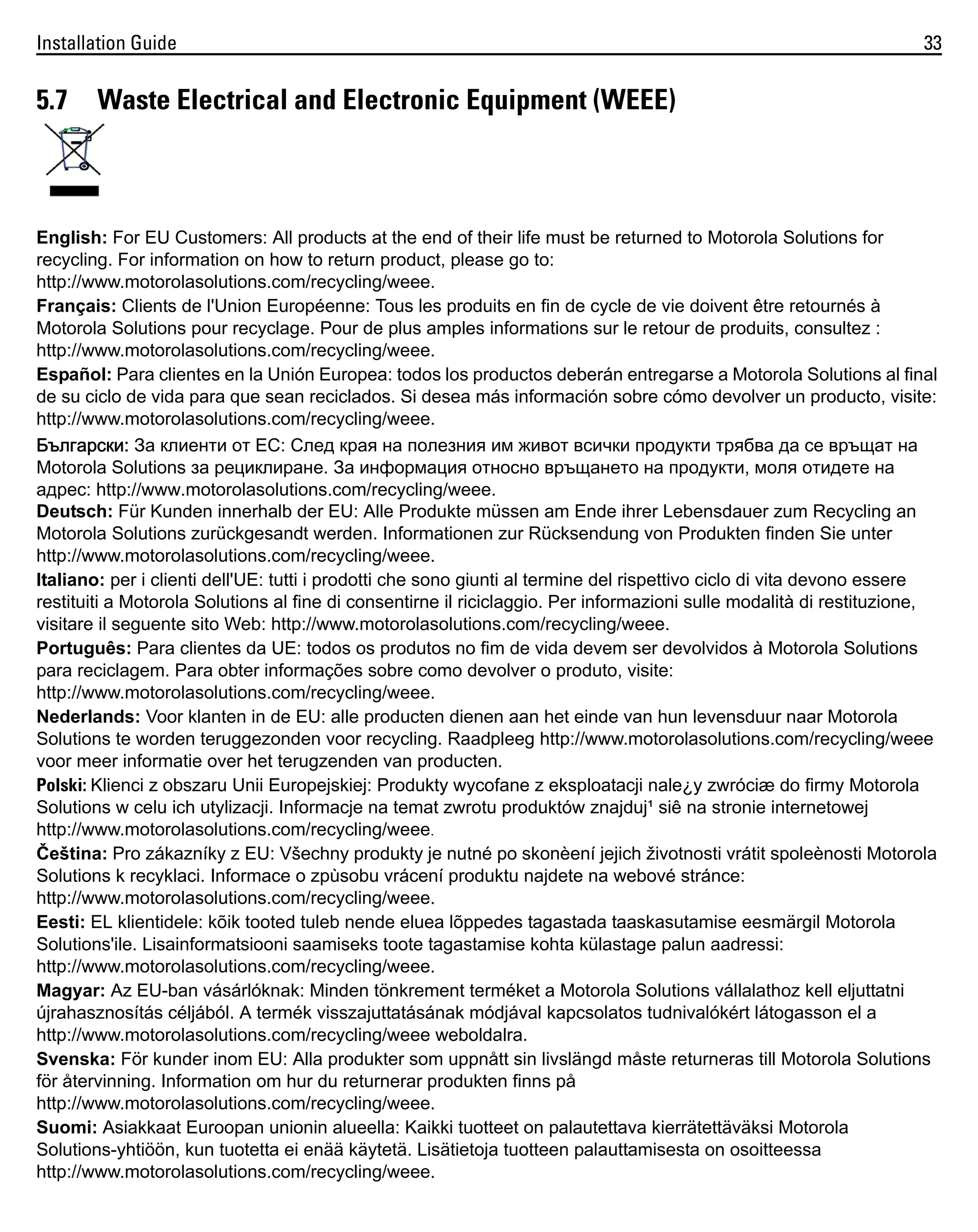 Installation Guide

5.7

33

Waste Electrical and Electronic Equipment (WEEE)

English: For EU Customers: All products at the end of their life must be returned to Motorola Solutions for
recycling. For information on how to return product, please go to:
http://www.motorolasolutions.com/recycling/weee.
Français: Clients de l'Union Européenne: Tous les produits en fin de cycle de vie doivent être retournés à
Motorola Solutions pour recyclage. Pour de plus amples informations sur le retour de produits, consultez :
http://www.motorolasolutions.com/recycling/weee.
Español: Para clientes en la Unión Europea: todos los productos deberán entregarse a Motorola Solutions al final
de su ciclo de vida para que sean reciclados. Si desea más información sobre cómo devolver un producto, visite:
http://www.motorolasolutions.com/recycling/weee.
Български: За клиенти от ЕС: След края на полезния им живот всички продукти трябва да се връщат на
Motorola Solutions за рециклиране. За информация относно връщането на продукти, моля отидете на
адрес: http://www.motorolasolutions.com/recycling/weee.
Deutsch: Für Kunden innerhalb der EU: Alle Produkte müssen am Ende ihrer Lebensdauer zum Recycling an
Motorola Solutions zurückgesandt werden. Informationen zur Rücksendung von Produkten finden Sie unter
http://www.motorolasolutions.com/recycling/weee.
Italiano: per i clienti dell'UE: tutti i prodotti che sono giunti al termine del rispettivo ciclo di vita devono essere
restituiti a Motorola Solutions al fine di consentirne il riciclaggio. Per informazioni sulle modalità di restituzione,
visitare il seguente sito Web: http://www.motorolasolutions.com/recycling/weee.
Português: Para clientes da UE: todos os produtos no fim de vida devem ser devolvidos à Motorola Solutions
para reciclagem. Para obter informações sobre como devolver o produto, visite:
http://www.motorolasolutions.com/recycling/weee.
Nederlands: Voor klanten in de EU: alle producten dienen aan het einde van hun levensduur naar Motorola
Solutions te worden teruggezonden voor recycling. Raadpleeg http://www.motorolasolutions.com/recycling/weee
voor meer informatie over het terugzenden van producten.
Polski: Klienci z obszaru Unii Europejskiej: Produkty wycofane z eksploatacji nale¿y zwróciæ do firmy Motorola
Solutions w celu ich utylizacji. Informacje na temat zwrotu produktów znajduj¹ siê na stronie internetowej
http://www.motorolasolutions.com/recycling/weee.
Čeština: Pro zákazníky z EU: Všechny produkty je nutné po skonèení jejich životnosti vrátit spoleènosti Motorola
Solutions k recyklaci. Informace o zpùsobu vrácení produktu najdete na webové stránce:
http://www.motorolasolutions.com/recycling/weee.
Eesti: EL klientidele: kõik tooted tuleb nende eluea lõppedes tagastada taaskasutamise eesmärgil Motorola
Solutions'ile. Lisainformatsiooni saamiseks toote tagastamise kohta külastage palun aadressi:
http://www.motorolasolutions.com/recycling/weee.
Magyar: Az EU-ban vásárlóknak: Minden tönkrement terméket a Motorola Solutions vállalathoz kell eljuttatni
újrahasznosítás céljából. A termék visszajuttatásának módjával kapcsolatos tudnivalókért látogasson el a
http://www.motorolasolutions.com/recycling/weee weboldalra.
Svenska: För kunder inom EU: Alla produkter som uppnått sin livslängd måste returneras till Motorola Solutions
för återvinning. Information om hur du returnerar produkten finns på
http://www.motorolasolutions.com/recycling/weee.
Suomi: Asiakkaat Euroopan unionin alueella: Kaikki tuotteet on palautettava kierrätettäväksi Motorola
Solutions-yhtiöön, kun tuotetta ei enää käytetä. Lisätietoja tuotteen palauttamisesta on osoitteessa
http://www.motorolasolutions.com/recycling/weee.

 
