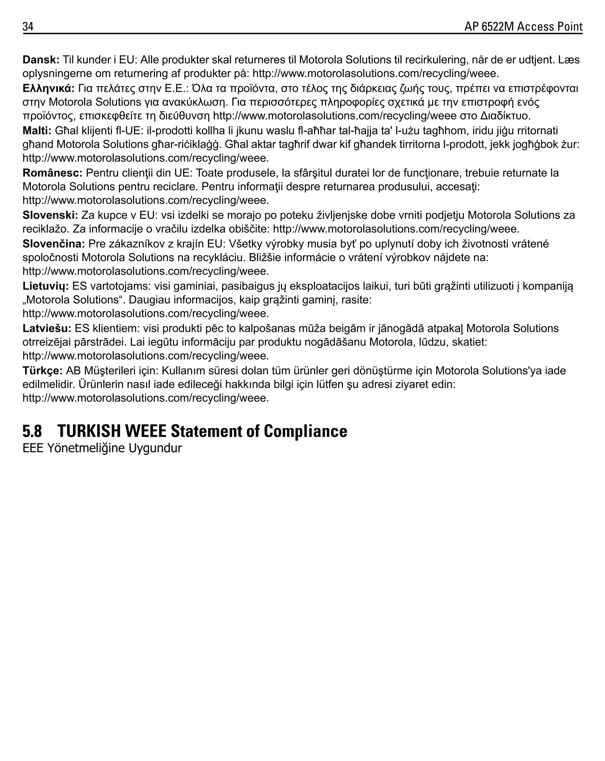 34

AP 6522M Access Point

Dansk: Til kunder i EU: Alle produkter skal returneres til Motorola Solutions til recirkulering, når de er udtjent. Læs
oplysningerne om returnering af produkter på: http://www.motorolasolutions.com/recycling/weee.
Ελληνικά: Για πελάτες στην Ε.Ε.: Όλα τα προϊόντα, στο τέλος της διάρκειας ζωής τους, πρέπει να επιστρέφονται
στην Motorola Solutions για ανακύκλωση. Για περισσότερες πληροφορίες σχετικά με την επιστροφή ενός
προϊόντος, επισκεφθείτε τη διεύθυνση http://www.motorolasolutions.com/recycling/weee στο ∆ιαδίκτυο.
Malti: Għal klijenti fl-UE: il-prodotti kollha li jkunu waslu fl-aħħar tal-ħajja ta' l-użu tagħhom, iridu jiġu rritornati
għand Motorola Solutions għar-riċiklaġġ. Għal aktar tagħrif dwar kif għandek tirritorna l-prodott, jekk jogħġbok żur:
http://www.motorolasolutions.com/recycling/weee.
Românesc: Pentru clienţii din UE: Toate produsele, la sfârşitul duratei lor de funcţionare, trebuie returnate la
Motorola Solutions pentru reciclare. Pentru informaţii despre returnarea produsului, accesaţi:
http://www.motorolasolutions.com/recycling/weee.
Slovenski: Za kupce v EU: vsi izdelki se morajo po poteku življenjske dobe vrniti podjetju Motorola Solutions za
reciklažo. Za informacije o vračilu izdelka obiščite: http://www.motorolasolutions.com/recycling/weee.
Slovenčina: Pre zákazníkov z krajín EU: Všetky výrobky musia byť po uplynutí doby ich životnosti vrátené
spoločnosti Motorola Solutions na recykláciu. Bližšie informácie o vrátení výrobkov nájdete na:
http://www.motorolasolutions.com/recycling/weee.
Lietuvių: ES vartotojams: visi gaminiai, pasibaigus jų eksploatacijos laikui, turi būti grąžinti utilizuoti į kompaniją
„Motorola Solutions“. Daugiau informacijos, kaip grąžinti gaminį, rasite:
http://www.motorolasolutions.com/recycling/weee.
Latviešu: ES klientiem: visi produkti pēc to kalpošanas mūža beigām ir jānogādā atpakaļ Motorola Solutions
otrreizējai pārstrādei. Lai iegūtu informāciju par produktu nogādāšanu Motorola, lūdzu, skatiet:
http://www.motorolasolutions.com/recycling/weee.
Türkçe: AB Müşterileri için: Kullanım süresi dolan tüm ürünler geri dönüştürme için Motorola Solutions'ya iade
edilmelidir. Ürünlerin nasıl iade edileceği hakkında bilgi için lütfen şu adresi ziyaret edin:
http://www.motorolasolutions.com/recycling/weee.

5.8 TURKISH WEEE Statement of Compliance
EEE Yönetmeliğine Uygundur

 