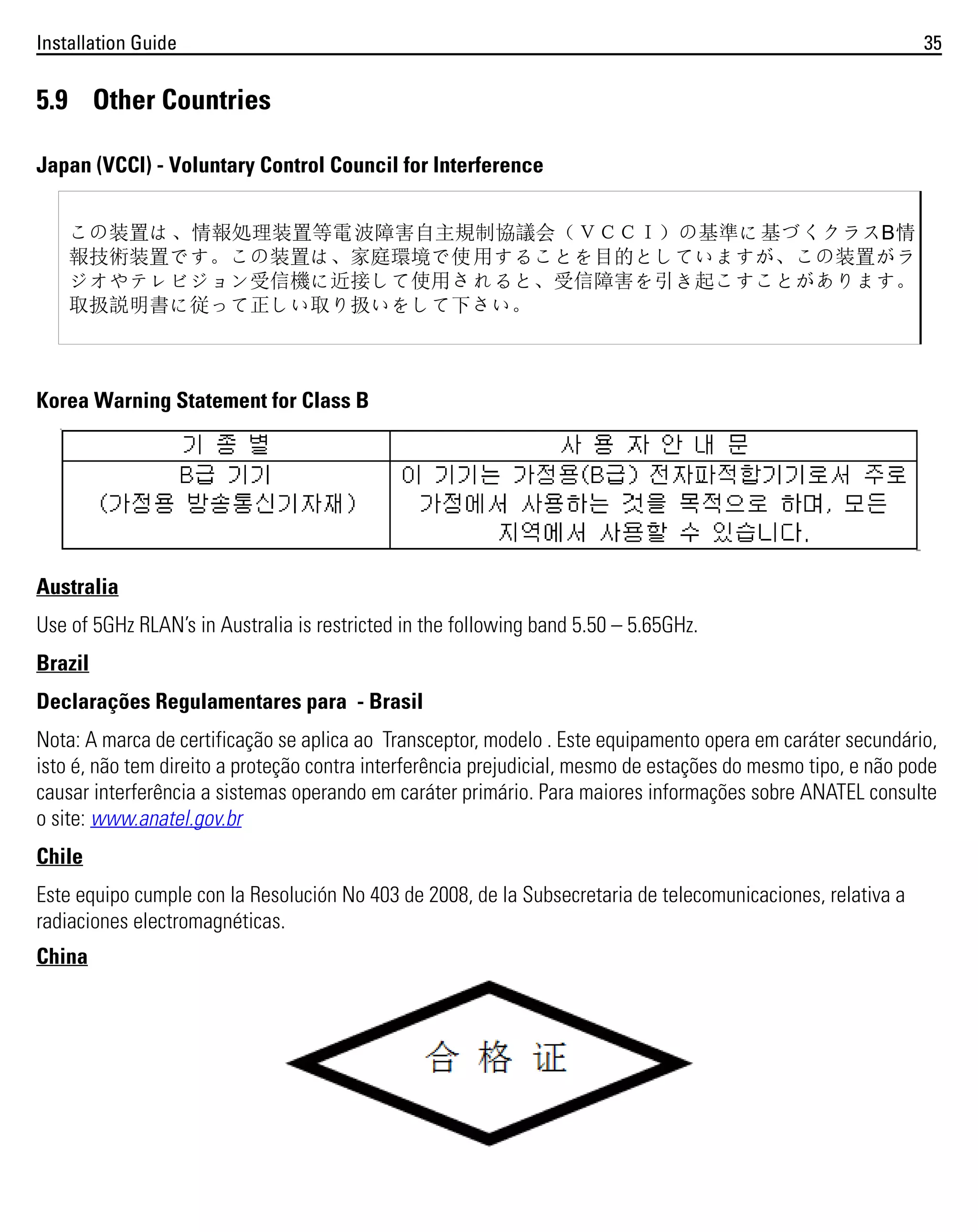 Installation Guide

35

5.9 Other Countries
Japan (VCCI) - Voluntary Control Council for Interference
この装置は、情報処理装置等電 波障害自主規制協議会（ＶＣＣＩ）の基準に基づくクラスB情
報技術装置です。この装置は、家庭環境で使 用することを目的としていますが、この装置がラ
ジオやテレビジョン受信機に近接して使用さ れると、受信障害を引き起こすことがあります。
取扱説明書に従って正しい取り扱いをして下さい。

Korea Warning Statement for Class B

Australia
Use of 5GHz RLAN’s in Australia is restricted in the following band 5.50 – 5.65GHz.
Brazil
Declarações Regulamentares para - Brasil
Nota: A marca de certificação se aplica ao Transceptor, modelo . Este equipamento opera em caráter secundário,
isto é, não tem direito a proteção contra interferência prejudicial, mesmo de estações do mesmo tipo, e não pode
causar interferência a sistemas operando em caráter primário. Para maiores informações sobre ANATEL consulte
o site: www.anatel.gov.br
Chile
Este equipo cumple con la Resolución No 403 de 2008, de la Subsecretaria de telecomunicaciones, relativa a
radiaciones electromagnéticas.
China

 