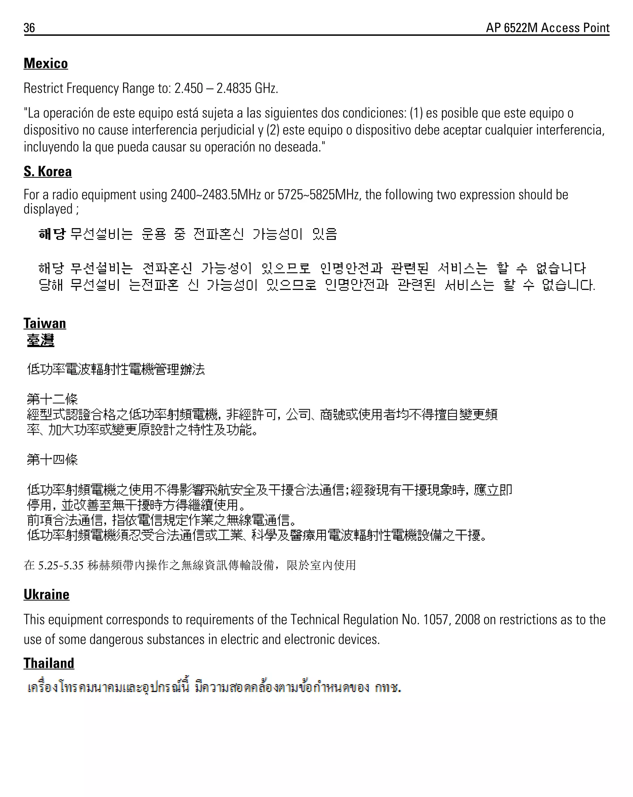 36

AP 6522M Access Point

Mexico
Restrict Frequency Range to: 2.450 – 2.4835 GHz.
"La operación de este equipo está sujeta a las siguientes dos condiciones: (1) es posible que este equipo o
dispositivo no cause interferencia perjudicial y (2) este equipo o dispositivo debe aceptar cualquier interferencia,
incluyendo la que pueda causar su operación no deseada."
S. Korea
For a radio equipment using 2400~2483.5MHz or 5725~5825MHz, the following two expression should be
displayed ;

Taiwan

在 5.25-5.35 秭赫頻帶內操作之無線資訊傳輸設備，限於室內使用

Ukraine
This equipment corresponds to requirements of the Technical Regulation No. 1057, 2008 on restrictions as to the
use of some dangerous substances in electric and electronic devices.
Thailand

 