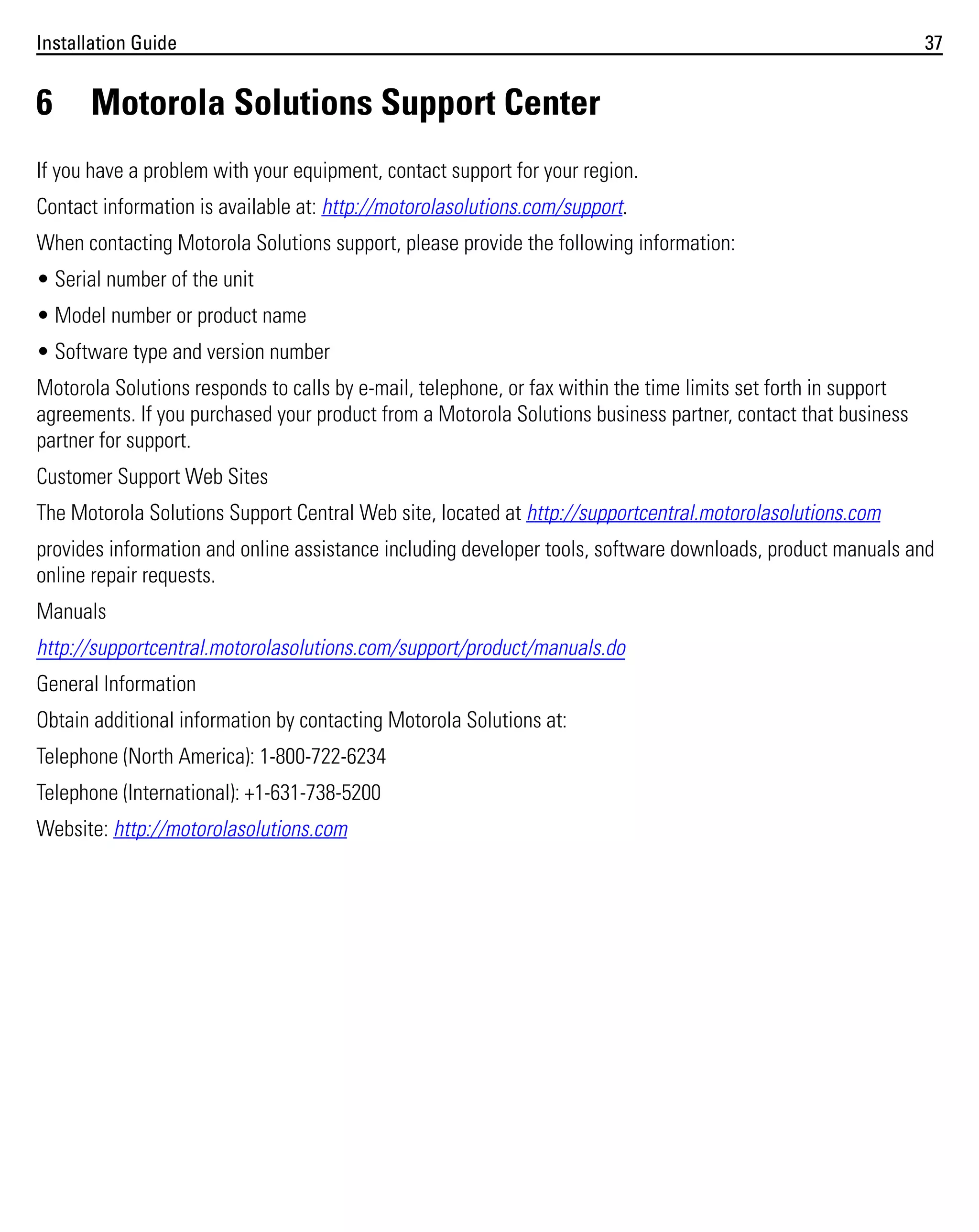 Installation Guide

6

37

Motorola Solutions Support Center

If you have a problem with your equipment, contact support for your region.
Contact information is available at: http://motorolasolutions.com/support.
When contacting Motorola Solutions support, please provide the following information:
• Serial number of the unit
• Model number or product name
• Software type and version number
Motorola Solutions responds to calls by e-mail, telephone, or fax within the time limits set forth in support
agreements. If you purchased your product from a Motorola Solutions business partner, contact that business
partner for support.
Customer Support Web Sites
The Motorola Solutions Support Central Web site, located at http://supportcentral.motorolasolutions.com
provides information and online assistance including developer tools, software downloads, product manuals and
online repair requests.
Manuals
http://supportcentral.motorolasolutions.com/support/product/manuals.do
General Information
Obtain additional information by contacting Motorola Solutions at:
Telephone (North America): 1-800-722-6234
Telephone (International): +1-631-738-5200
Website: http://motorolasolutions.com

 