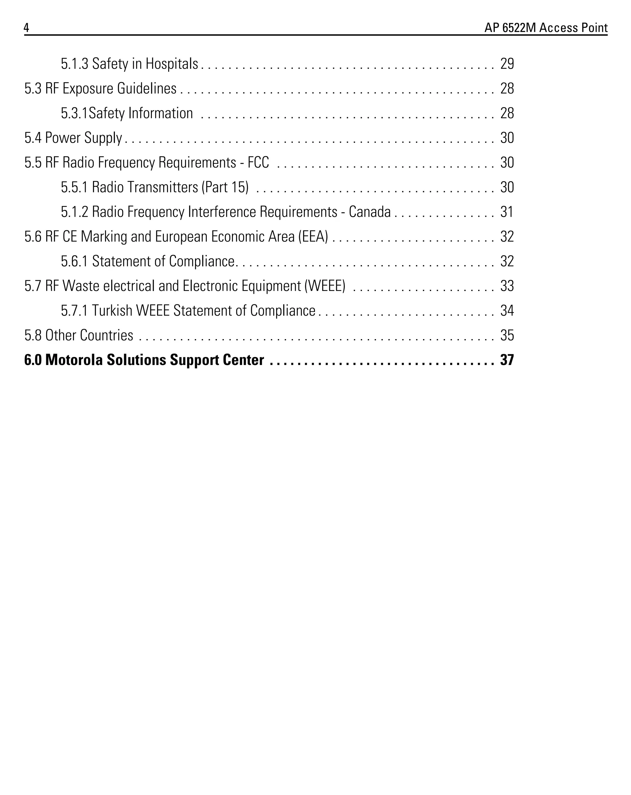 4

AP 6522M Access Point

5.1.3 Safety in Hospitals . . . . . . . . . . . . . . . . . . . . . . . . . . . . . . . . . . . . . . . . . . . 29
5.3 RF Exposure Guidelines . . . . . . . . . . . . . . . . . . . . . . . . . . . . . . . . . . . . . . . . . . . . . . 28
5.3.1Safety Information . . . . . . . . . . . . . . . . . . . . . . . . . . . . . . . . . . . . . . . . . . . 28
5.4 Power Supply . . . . . . . . . . . . . . . . . . . . . . . . . . . . . . . . . . . . . . . . . . . . . . . . . . . . . . 30
5.5 RF Radio Frequency Requirements - FCC . . . . . . . . . . . . . . . . . . . . . . . . . . . . . . . . 30
5.5.1 Radio Transmitters (Part 15) . . . . . . . . . . . . . . . . . . . . . . . . . . . . . . . . . . . 30
5.1.2 Radio Frequency Interference Requirements - Canada . . . . . . . . . . . . . . . 31
5.6 RF CE Marking and European Economic Area (EEA) . . . . . . . . . . . . . . . . . . . . . . . . 32
5.6.1 Statement of Compliance. . . . . . . . . . . . . . . . . . . . . . . . . . . . . . . . . . . . . . 32
5.7 RF Waste electrical and Electronic Equipment (WEEE) . . . . . . . . . . . . . . . . . . . . . 33
5.7.1 Turkish WEEE Statement of Compliance . . . . . . . . . . . . . . . . . . . . . . . . . . 34
5.8 Other Countries . . . . . . . . . . . . . . . . . . . . . . . . . . . . . . . . . . . . . . . . . . . . . . . . . . . . 35
6.0 Motorola Solutions Support Center . . . . . . . . . . . . . . . . . . . . . . . . . . . . . . . . . 37

 