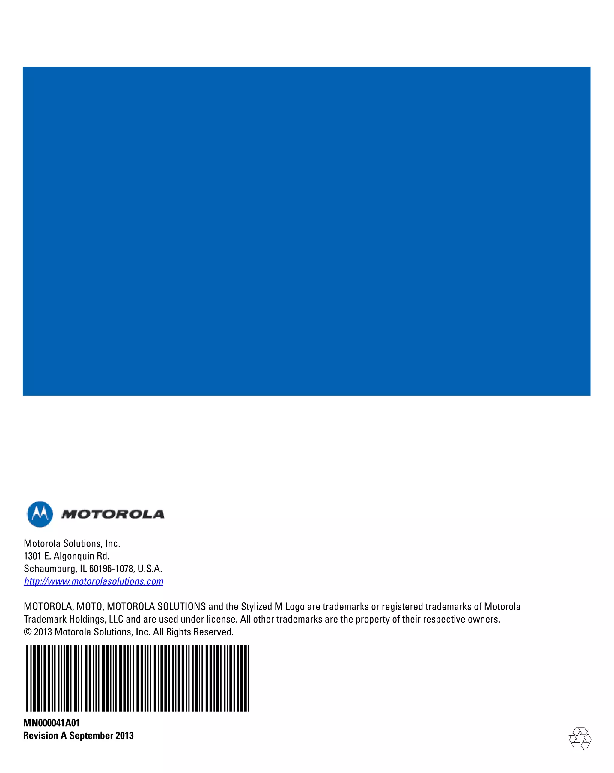 Motorola Solutions, Inc.
1301 E. Algonquin Rd.
Schaumburg, IL 60196-1078, U.S.A.
http://www.motorolasolutions.com
MOTOROLA, MOTO, MOTOROLA SOLUTIONS and the Stylized M Logo are trademarks or registered trademarks of Motorola
Trademark Holdings, LLC and are used under license. All other trademarks are the property of their respective owners.
© 2013 Motorola Solutions, Inc. All Rights Reserved.

MN000041A01
Revision A September 2013

 