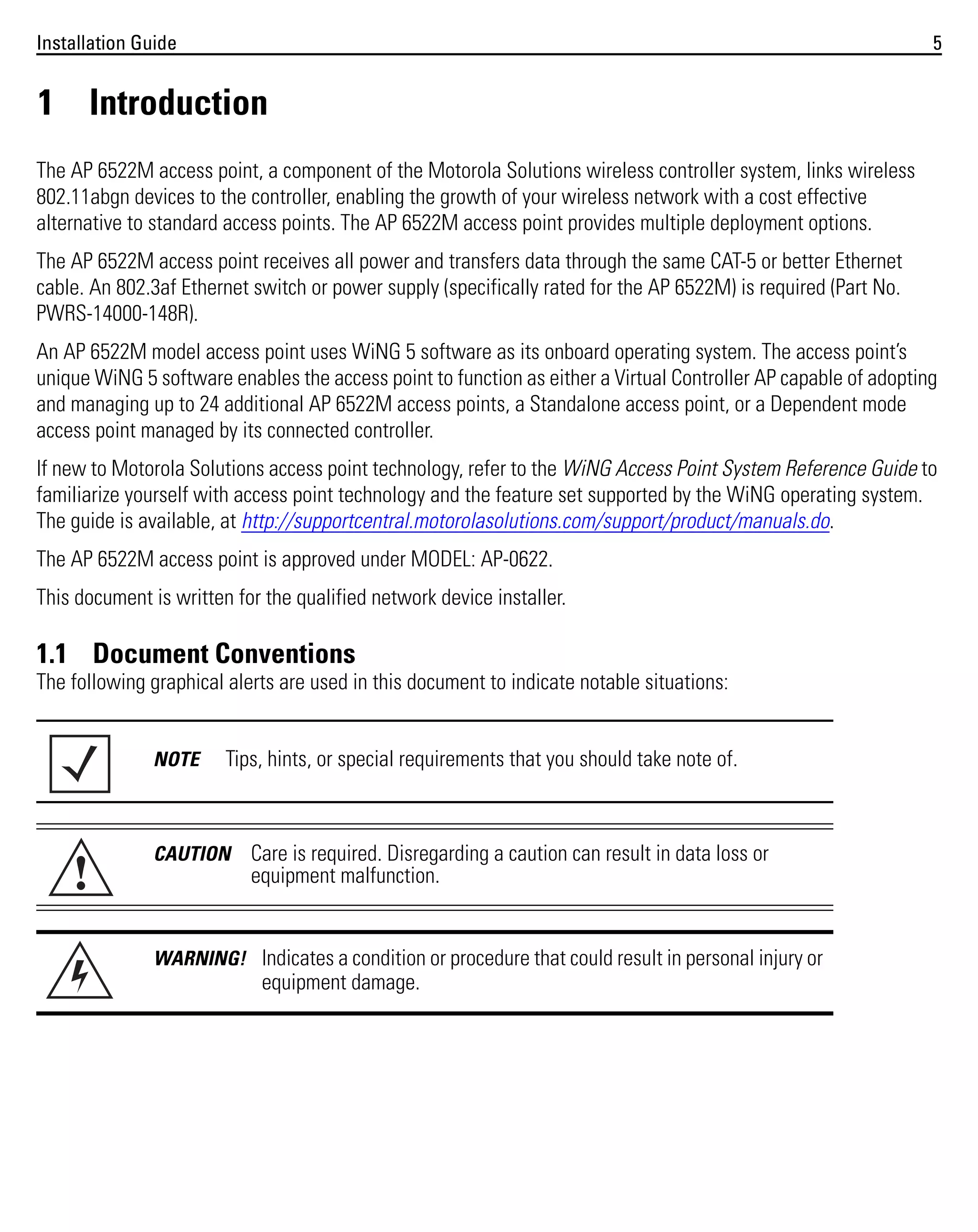 Installation Guide

5

1 Introduction
The AP 6522M access point, a component of the Motorola Solutions wireless controller system, links wireless
802.11abgn devices to the controller, enabling the growth of your wireless network with a cost effective
alternative to standard access points. The AP 6522M access point provides multiple deployment options.
The AP 6522M access point receives all power and transfers data through the same CAT-5 or better Ethernet
cable. An 802.3af Ethernet switch or power supply (specifically rated for the AP 6522M) is required (Part No.
PWRS-14000-148R).
An AP 6522M model access point uses WiNG 5 software as its onboard operating system. The access point’s
unique WiNG 5 software enables the access point to function as either a Virtual Controller AP capable of adopting
and managing up to 24 additional AP 6522M access points, a Standalone access point, or a Dependent mode
access point managed by its connected controller.
If new to Motorola Solutions access point technology, refer to the WiNG Access Point System Reference Guide to
familiarize yourself with access point technology and the feature set supported by the WiNG operating system.
The guide is available, at http://supportcentral.motorolasolutions.com/support/product/manuals.do.
The AP 6522M access point is approved under MODEL: AP-0622.
This document is written for the qualified network device installer.

1.1 Document Conventions
The following graphical alerts are used in this document to indicate notable situations:

NOTE

!

Tips, hints, or special requirements that you should take note of.

CAUTION

Care is required. Disregarding a caution can result in data loss or
equipment malfunction.

WARNING! Indicates a condition or procedure that could result in personal injury or

equipment damage.

 