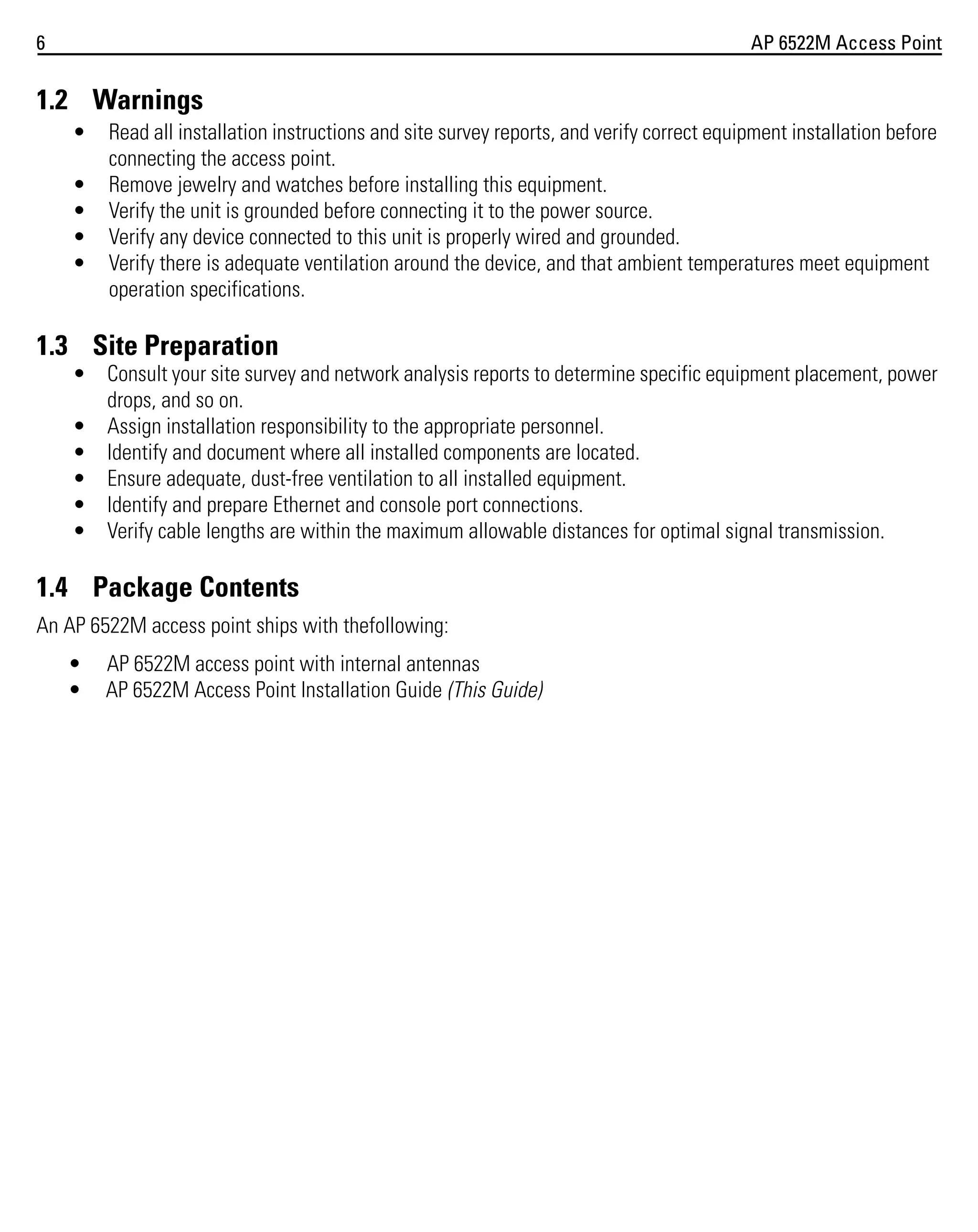 6

AP 6522M Access Point

1.2 Warnings
•
•
•
•
•

Read all installation instructions and site survey reports, and verify correct equipment installation before
connecting the access point.
Remove jewelry and watches before installing this equipment.
Verify the unit is grounded before connecting it to the power source.
Verify any device connected to this unit is properly wired and grounded.
Verify there is adequate ventilation around the device, and that ambient temperatures meet equipment
operation specifications.

1.3 Site Preparation
• Consult your site survey and network analysis reports to determine specific equipment placement, power
drops, and so on.
• Assign installation responsibility to the appropriate personnel.
• Identify and document where all installed components are located.
• Ensure adequate, dust-free ventilation to all installed equipment.
• Identify and prepare Ethernet and console port connections.
• Verify cable lengths are within the maximum allowable distances for optimal signal transmission.

1.4 Package Contents
An AP 6522M access point ships with thefollowing:
•
•

AP 6522M access point with internal antennas
AP 6522M Access Point Installation Guide (This Guide)

 