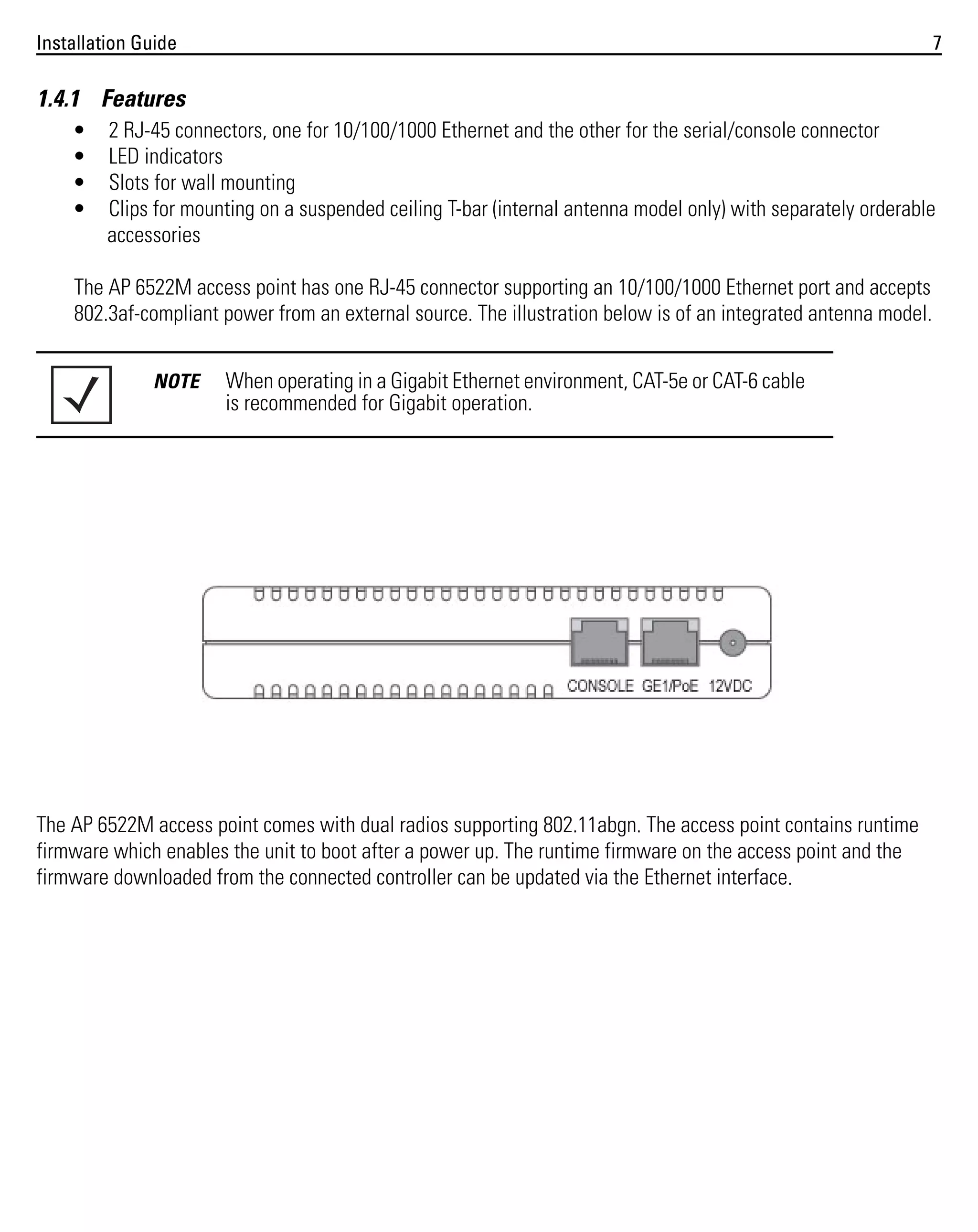 Installation Guide

7

1.4.1 Features
•
•
•
•

2 RJ-45 connectors, one for 10/100/1000 Ethernet and the other for the serial/console connector
LED indicators
Slots for wall mounting
Clips for mounting on a suspended ceiling T-bar (internal antenna model only) with separately orderable
accessories

The AP 6522M access point has one RJ-45 connector supporting an 10/100/1000 Ethernet port and accepts
802.3af-compliant power from an external source. The illustration below is of an integrated antenna model.
NOTE

When operating in a Gigabit Ethernet environment, CAT-5e or CAT-6 cable
is recommended for Gigabit operation.

The AP 6522M access point comes with dual radios supporting 802.11abgn. The access point contains runtime
firmware which enables the unit to boot after a power up. The runtime firmware on the access point and the
firmware downloaded from the connected controller can be updated via the Ethernet interface.

 