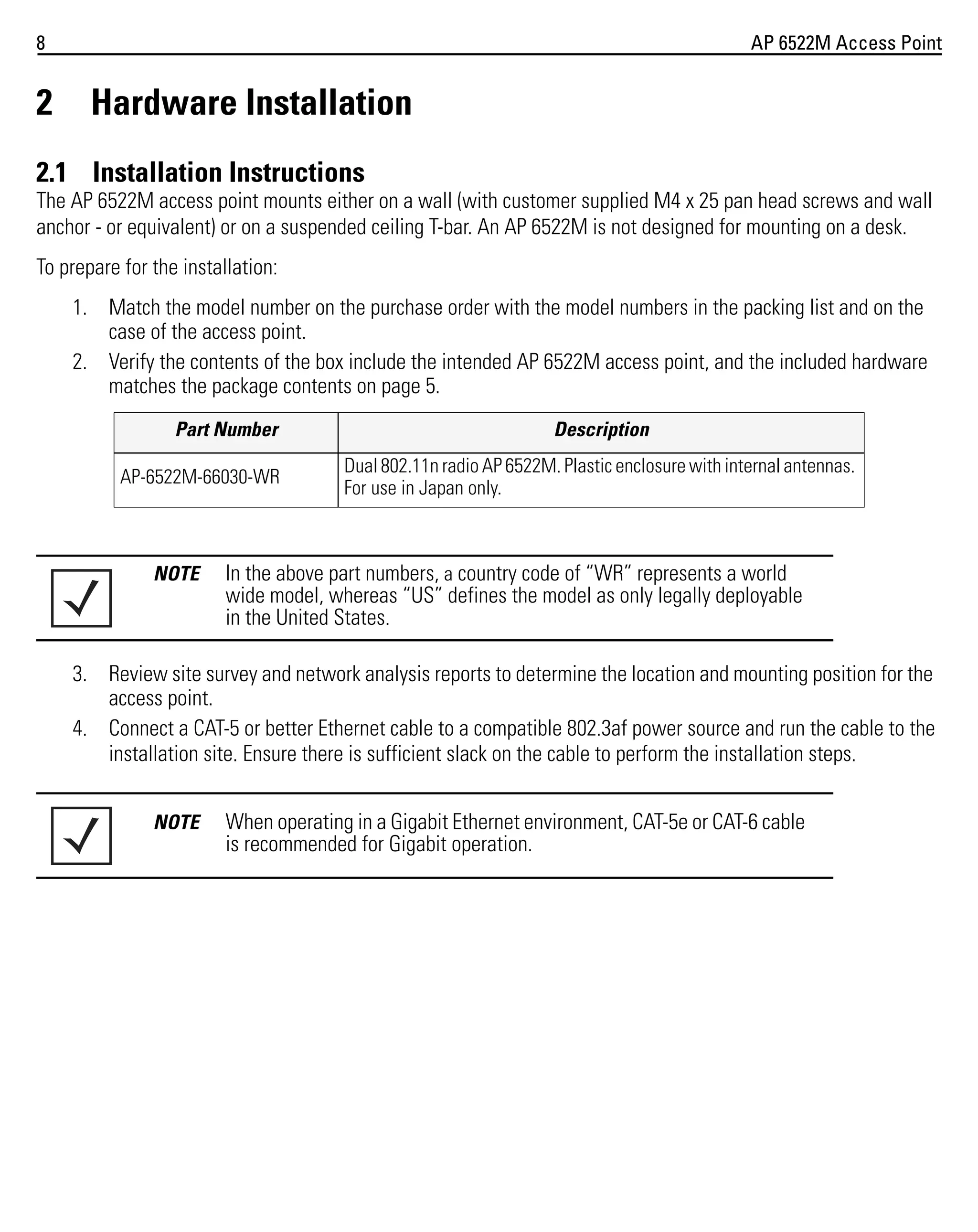 8

2

AP 6522M Access Point

Hardware Installation

2.1 Installation Instructions
The AP 6522M access point mounts either on a wall (with customer supplied M4 x 25 pan head screws and wall
anchor - or equivalent) or on a suspended ceiling T-bar. An AP 6522M is not designed for mounting on a desk.
To prepare for the installation:
1. Match the model number on the purchase order with the model numbers in the packing list and on the
case of the access point.
2. Verify the contents of the box include the intended AP 6522M access point, and the included hardware
matches the package contents on page 5.
Part Number
AP-6522M-66030-WR

NOTE

Description
Dual 802.11n radio AP 6522M. Plastic enclosure with internal antennas.
For use in Japan only.

In the above part numbers, a country code of “WR” represents a world
wide model, whereas “US” defines the model as only legally deployable
in the United States.

3. Review site survey and network analysis reports to determine the location and mounting position for the
access point.
4. Connect a CAT-5 or better Ethernet cable to a compatible 802.3af power source and run the cable to the
installation site. Ensure there is sufficient slack on the cable to perform the installation steps.
NOTE

When operating in a Gigabit Ethernet environment, CAT-5e or CAT-6 cable
is recommended for Gigabit operation.

 
