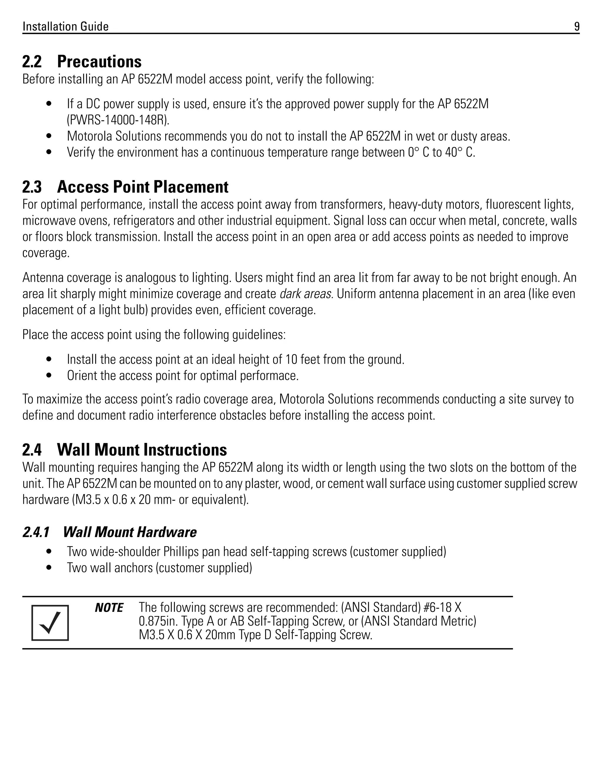 Installation Guide

9

2.2 Precautions
Before installing an AP 6522M model access point, verify the following:
•
•
•

If a DC power supply is used, ensure it’s the approved power supply for the AP 6522M
(PWRS-14000-148R).
Motorola Solutions recommends you do not to install the AP 6522M in wet or dusty areas.
Verify the environment has a continuous temperature range between 0° C to 40° C.

2.3 Access Point Placement
For optimal performance, install the access point away from transformers, heavy-duty motors, fluorescent lights,
microwave ovens, refrigerators and other industrial equipment. Signal loss can occur when metal, concrete, walls
or floors block transmission. Install the access point in an open area or add access points as needed to improve
coverage.
Antenna coverage is analogous to lighting. Users might find an area lit from far away to be not bright enough. An
area lit sharply might minimize coverage and create dark areas. Uniform antenna placement in an area (like even
placement of a light bulb) provides even, efficient coverage.
Place the access point using the following guidelines:
•
•

Install the access point at an ideal height of 10 feet from the ground.
Orient the access point for optimal performace.

To maximize the access point’s radio coverage area, Motorola Solutions recommends conducting a site survey to
define and document radio interference obstacles before installing the access point.

2.4 Wall Mount Instructions
Wall mounting requires hanging the AP 6522M along its width or length using the two slots on the bottom of the
unit. The AP 6522M can be mounted on to any plaster, wood, or cement wall surface using customer supplied screw
hardware (M3.5 x 0.6 x 20 mm- or equivalent).

2.4.1 Wall Mount Hardware
•
•

Two wide-shoulder Phillips pan head self-tapping screws (customer supplied)
Two wall anchors (customer supplied)
NOTE

The following screws are recommended: (ANSI Standard) #6-18 X
0.875in. Type A or AB Self-Tapping Screw, or (ANSI Standard Metric)
M3.5 X 0.6 X 20mm Type D Self-Tapping Screw.

 