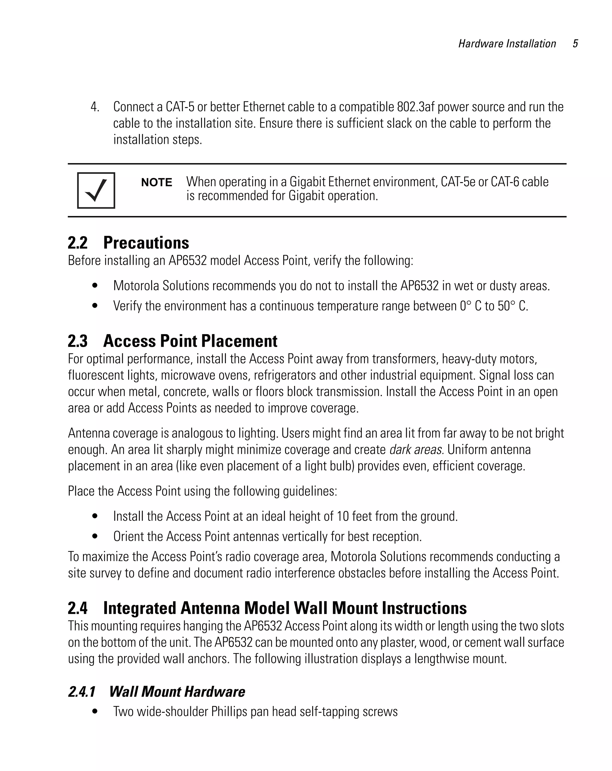 Hardware Installation    5




    4. Connect a CAT-5 or better Ethernet cable to a compatible 802.3af power source and run the
       cable to the installation site. Ensure there is sufficient slack on the cable to perform the
       installation steps.


               NOTE     When operating in a Gigabit Ethernet environment, CAT-5e or CAT-6 cable
                        is recommended for Gigabit operation.


2.2 Precautions
Before installing an AP6532 model Access Point, verify the following:
    •    Motorola Solutions recommends you do not to install the AP6532 in wet or dusty areas.
    •    Verify the environment has a continuous temperature range between 0° C to 50° C.

2.3 Access Point Placement
For optimal performance, install the Access Point away from transformers, heavy-duty motors,
fluorescent lights, microwave ovens, refrigerators and other industrial equipment. Signal loss can
occur when metal, concrete, walls or floors block transmission. Install the Access Point in an open
area or add Access Points as needed to improve coverage.
Antenna coverage is analogous to lighting. Users might find an area lit from far away to be not bright
enough. An area lit sharply might minimize coverage and create dark areas. Uniform antenna
placement in an area (like even placement of a light bulb) provides even, efficient coverage.
Place the Access Point using the following guidelines:
     • Install the Access Point at an ideal height of 10 feet from the ground.
     • Orient the Access Point antennas vertically for best reception.
To maximize the Access Point’s radio coverage area, Motorola Solutions recommends conducting a
site survey to define and document radio interference obstacles before installing the Access Point.

2.4 Integrated Antenna Model Wall Mount Instructions
This mounting requires hanging the AP6532 Access Point along its width or length using the two slots
on the bottom of the unit. The AP6532 can be mounted onto any plaster, wood, or cement wall surface
using the provided wall anchors. The following illustration displays a lengthwise mount.

2.4.1 Wall Mount Hardware
    •    Two wide-shoulder Phillips pan head self-tapping screws
 