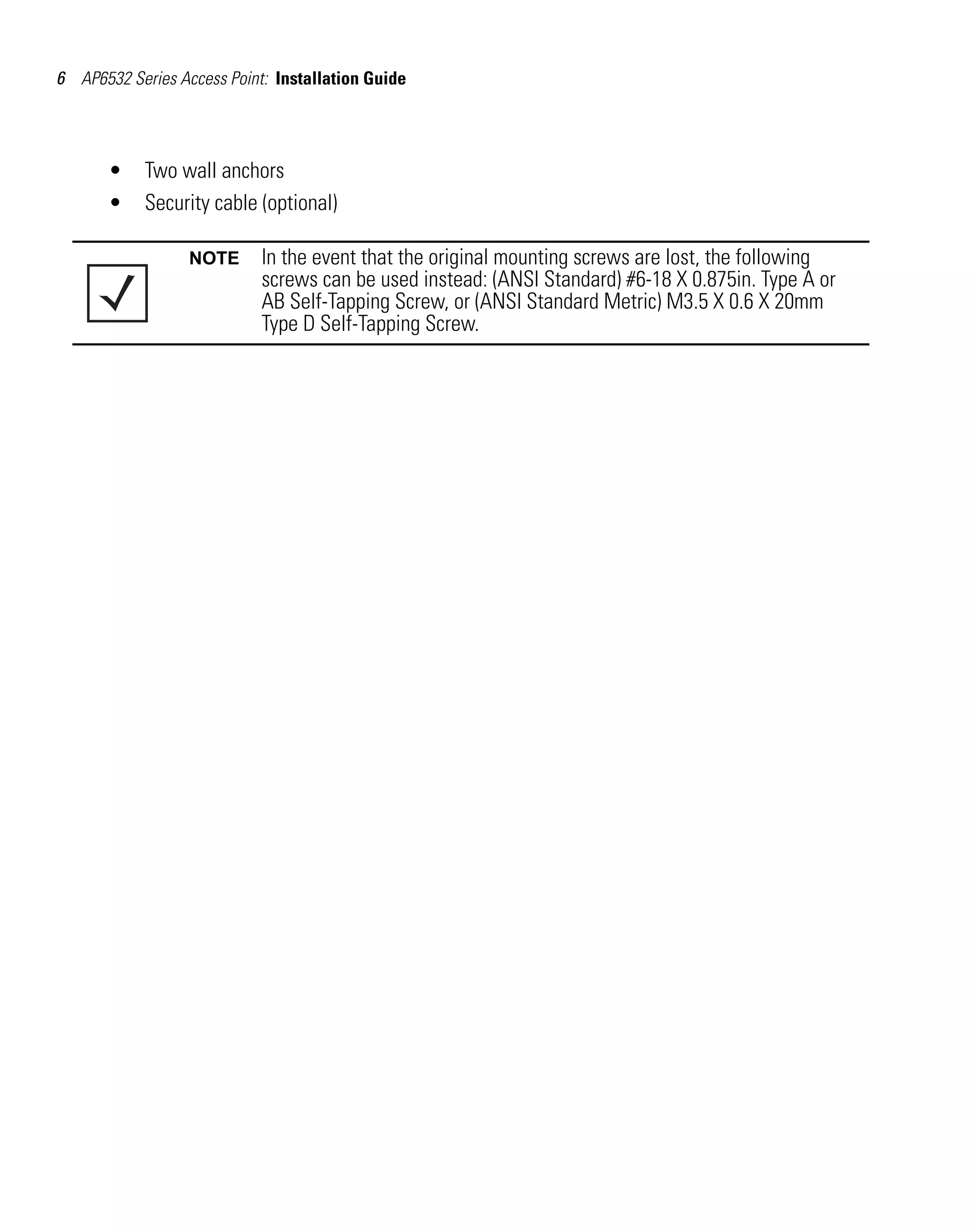 6 AP6532 Series Access Point: Installation Guide




       •    Two wall anchors
       •    Security cable (optional)

                  NOTE      In the event that the original mounting screws are lost, the following
                            screws can be used instead: (ANSI Standard) #6-18 X 0.875in. Type A or
                            AB Self-Tapping Screw, or (ANSI Standard Metric) M3.5 X 0.6 X 20mm
                            Type D Self-Tapping Screw.
 