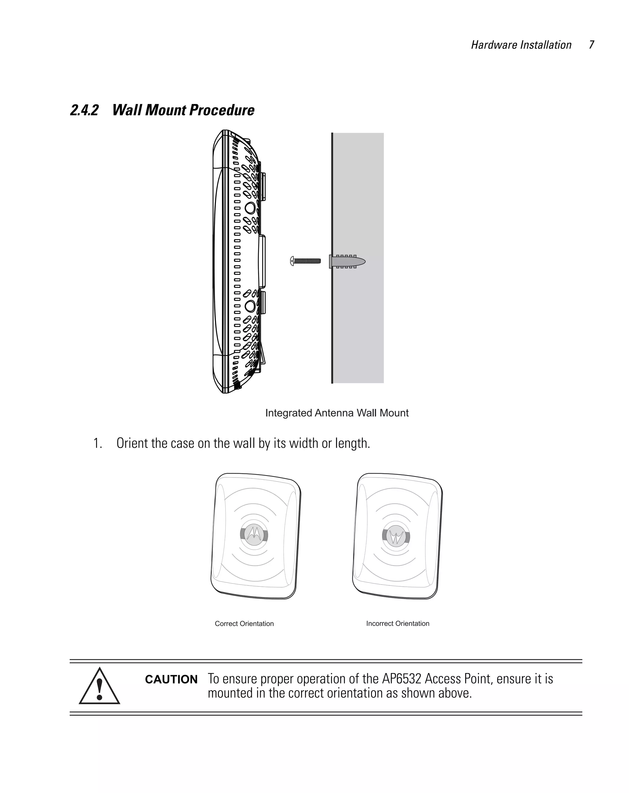 Hardware Installation   7




2.4.2 Wall Mount Procedure




                                          Integrated Antenna Wall Mount

   1. Orient the case on the wall by its width or length.




                          Correct Orientation                 Incorrect Orientation




   !
             CAUTION     To ensure proper operation of the AP6532 Access Point, ensure it is
                         mounted in the correct orientation as shown above.
 