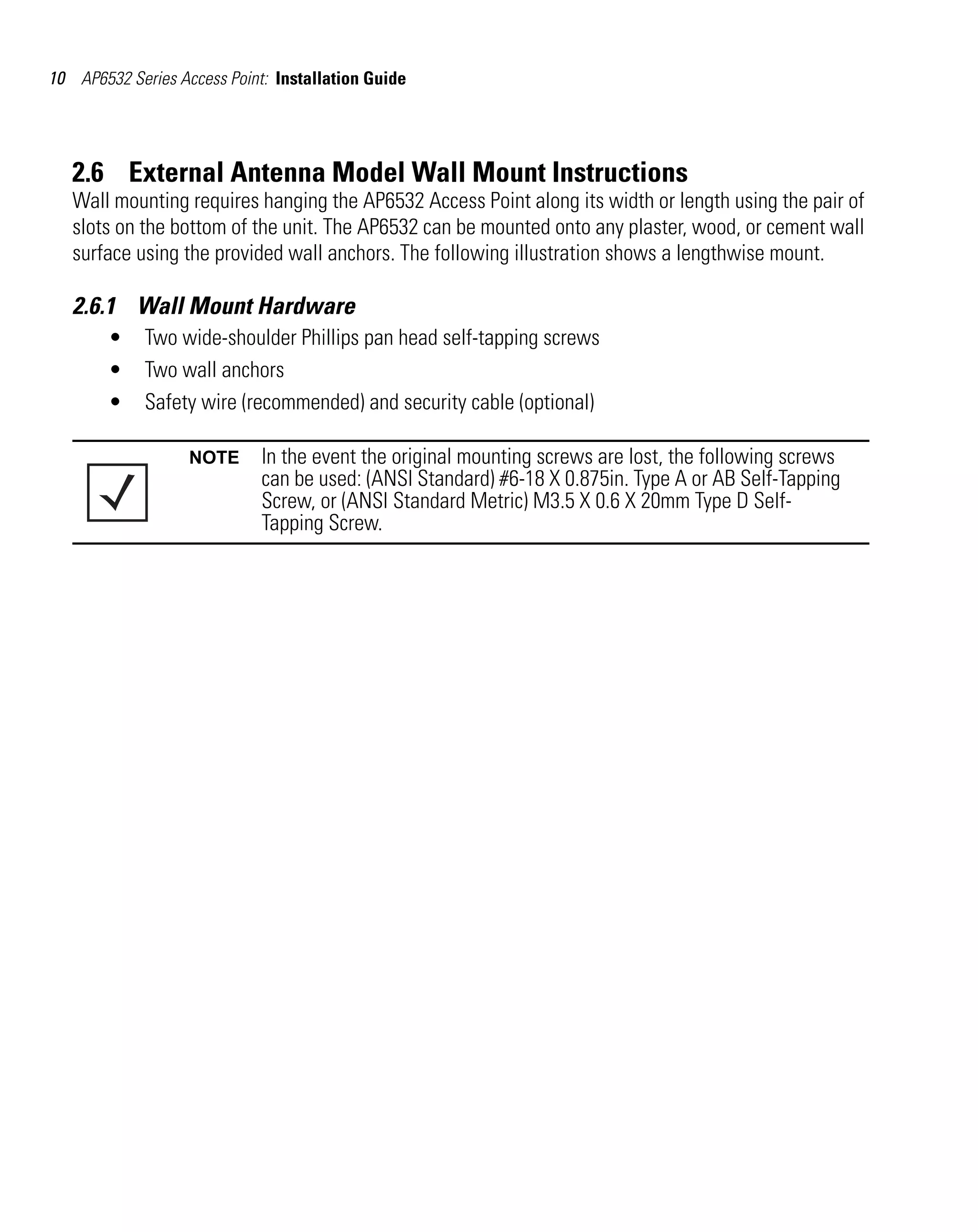 10 AP6532 Series Access Point: Installation Guide




   2.6 External Antenna Model Wall Mount Instructions
   Wall mounting requires hanging the AP6532 Access Point along its width or length using the pair of
   slots on the bottom of the unit. The AP6532 can be mounted onto any plaster, wood, or cement wall
   surface using the provided wall anchors. The following illustration shows a lengthwise mount.

   2.6.1 Wall Mount Hardware
        •    Two wide-shoulder Phillips pan head self-tapping screws
        •    Two wall anchors
        •    Safety wire (recommended) and security cable (optional)

                   NOTE      In the event the original mounting screws are lost, the following screws
                             can be used: (ANSI Standard) #6-18 X 0.875in. Type A or AB Self-Tapping
                             Screw, or (ANSI Standard Metric) M3.5 X 0.6 X 20mm Type D Self-
                             Tapping Screw.
 