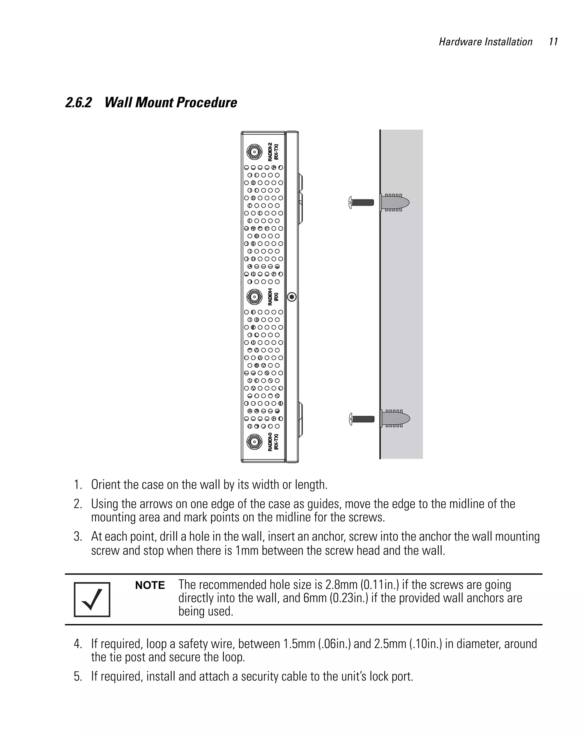 Hardware Installation     11




2.6.2 Wall Mount Procedure




 1. Orient the case on the wall by its width or length.
 2. Using the arrows on one edge of the case as guides, move the edge to the midline of the
    mounting area and mark points on the midline for the screws.
 3. At each point, drill a hole in the wall, insert an anchor, screw into the anchor the wall mounting
    screw and stop when there is 1mm between the screw head and the wall.

              NOTE     The recommended hole size is 2.8mm (0.11in.) if the screws are going
                       directly into the wall, and 6mm (0.23in.) if the provided wall anchors are
                       being used.

 4. If required, loop a safety wire, between 1.5mm (.06in.) and 2.5mm (.10in.) in diameter, around
    the tie post and secure the loop.
 5. If required, install and attach a security cable to the unit’s lock port.
 