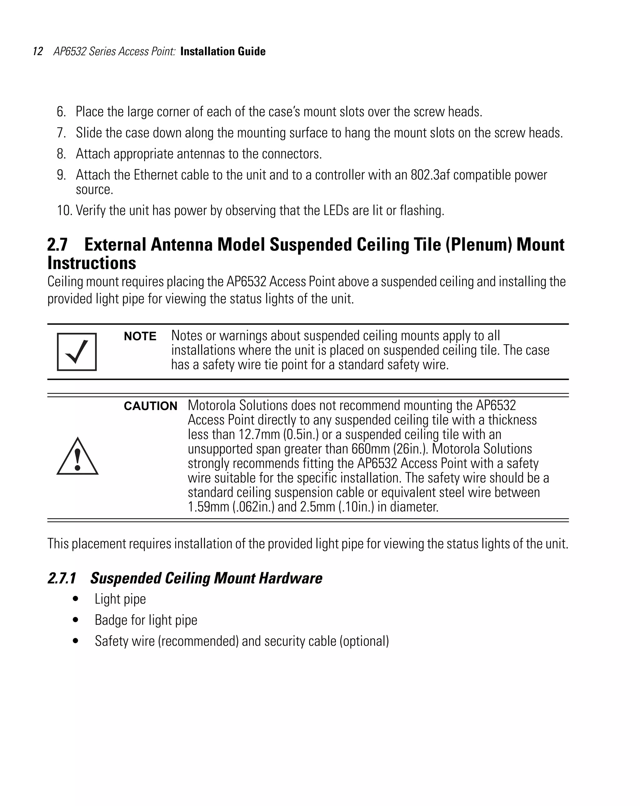 12 AP6532 Series Access Point: Installation Guide




     6.  Place the large corner of each of the case’s mount slots over the screw heads.
     7.  Slide the case down along the mounting surface to hang the mount slots on the screw heads.
     8.  Attach appropriate antennas to the connectors.
     9.  Attach the Ethernet cable to the unit and to a controller with an 802.3af compatible power
         source.
     10. Verify the unit has power by observing that the LEDs are lit or flashing.

   2.7 External Antenna Model Suspended Ceiling Tile (Plenum) Mount
   Instructions
   Ceiling mount requires placing the AP6532 Access Point above a suspended ceiling and installing the
   provided light pipe for viewing the status lights of the unit.

                   NOTE      Notes or warnings about suspended ceiling mounts apply to all
                             installations where the unit is placed on suspended ceiling tile. The case
                             has a safety wire tie point for a standard safety wire.

                   CAUTION      Motorola Solutions does not recommend mounting the AP6532
                                Access Point directly to any suspended ceiling tile with a thickness
                                less than 12.7mm (0.5in.) or a suspended ceiling tile with an

          !
                                unsupported span greater than 660mm (26in.). Motorola Solutions
                                strongly recommends fitting the AP6532 Access Point with a safety
                                wire suitable for the specific installation. The safety wire should be a
                                standard ceiling suspension cable or equivalent steel wire between
                                1.59mm (.062in.) and 2.5mm (.10in.) in diameter.

   This placement requires installation of the provided light pipe for viewing the status lights of the unit.

   2.7.1 Suspended Ceiling Mount Hardware
          •   Light pipe
          •   Badge for light pipe
          •   Safety wire (recommended) and security cable (optional)
 