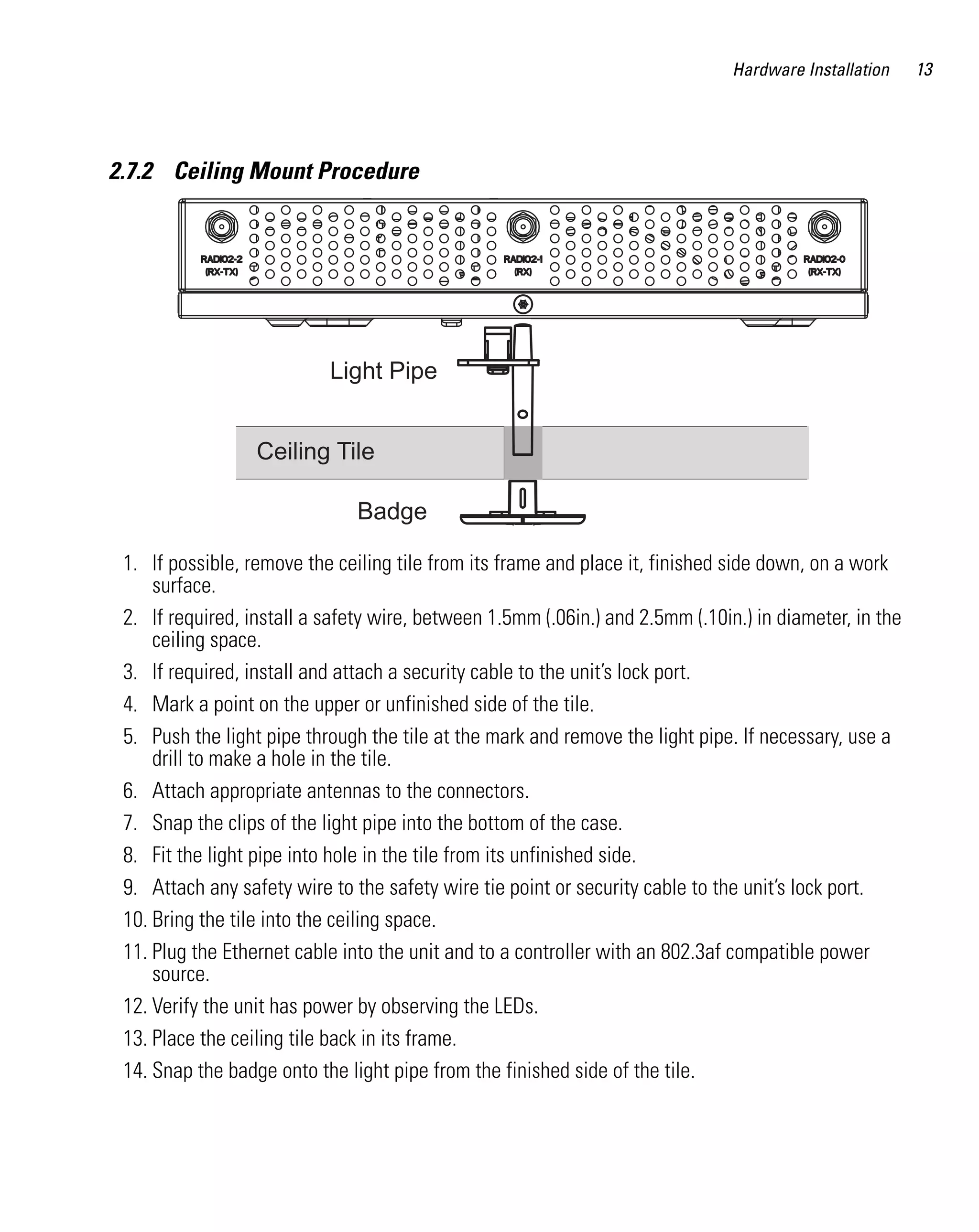 Hardware Installation    13




2.7.2 Ceiling Mount Procedure




                           Light Pipe


                  Ceiling Tile

                               Badge

 1. If possible, remove the ceiling tile from its frame and place it, finished side down, on a work
     surface.
 2. If required, install a safety wire, between 1.5mm (.06in.) and 2.5mm (.10in.) in diameter, in the
     ceiling space.
 3. If required, install and attach a security cable to the unit’s lock port.
 4. Mark a point on the upper or unfinished side of the tile.
 5. Push the light pipe through the tile at the mark and remove the light pipe. If necessary, use a
     drill to make a hole in the tile.
 6. Attach appropriate antennas to the connectors.
 7. Snap the clips of the light pipe into the bottom of the case.
 8. Fit the light pipe into hole in the tile from its unfinished side.
 9. Attach any safety wire to the safety wire tie point or security cable to the unit’s lock port.
 10. Bring the tile into the ceiling space.
 11. Plug the Ethernet cable into the unit and to a controller with an 802.3af compatible power
     source.
 12. Verify the unit has power by observing the LEDs.
 13. Place the ceiling tile back in its frame.
 14. Snap the badge onto the light pipe from the finished side of the tile.
 