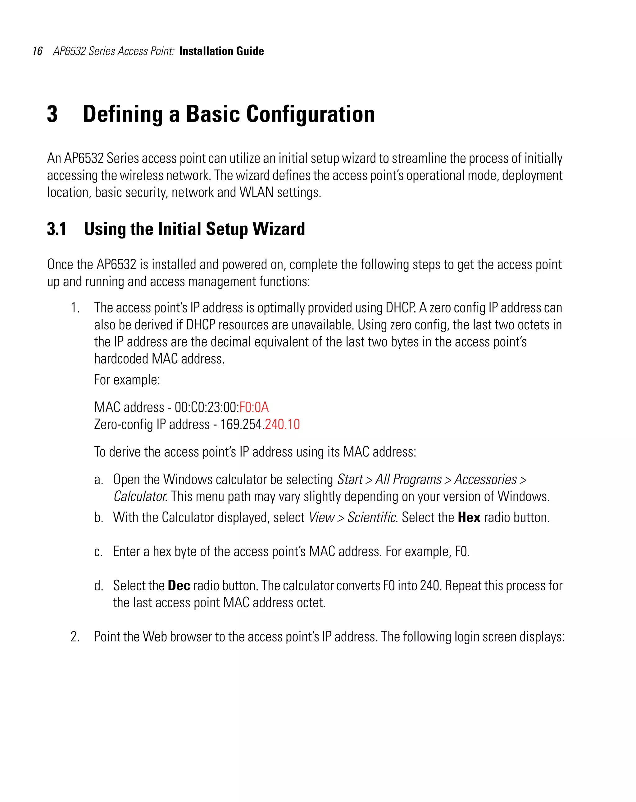 16 AP6532 Series Access Point: Installation Guide




   3      Defining a Basic Configuration
   An AP6532 Series access point can utilize an initial setup wizard to streamline the process of initially
   accessing the wireless network. The wizard defines the access point’s operational mode, deployment
   location, basic security, network and WLAN settings.

   3.1 Using the Initial Setup Wizard
   Once the AP6532 is installed and powered on, complete the following steps to get the access point
   up and running and access management functions:
        1. The access point’s IP address is optimally provided using DHCP. A zero config IP address can
           also be derived if DHCP resources are unavailable. Using zero config, the last two octets in
           the IP address are the decimal equivalent of the last two bytes in the access point’s
           hardcoded MAC address.
           For example:
             MAC address - 00:C0:23:00:F0:0A
             Zero-config IP address - 169.254.240.10
             To derive the access point’s IP address using its MAC address:
             a. Open the Windows calculator be selecting Start > All Programs > Accessories >
                Calculator. This menu path may vary slightly depending on your version of Windows.
             b. With the Calculator displayed, select View > Scientific. Select the Hex radio button.

             c. Enter a hex byte of the access point’s MAC address. For example, F0.

             d. Select the Dec radio button. The calculator converts F0 into 240. Repeat this process for
                the last access point MAC address octet.

        2. Point the Web browser to the access point’s IP address. The following login screen displays:
 