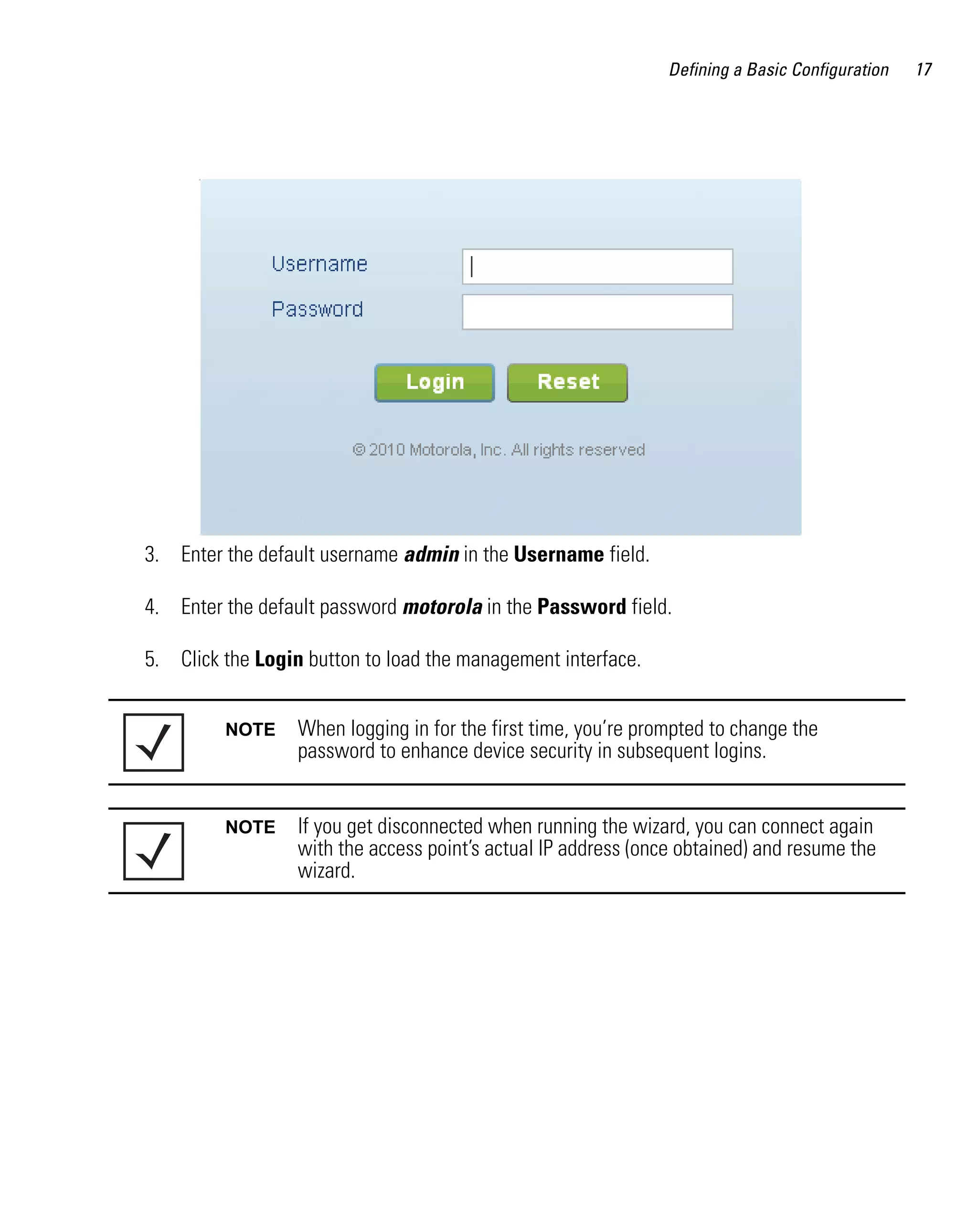 Defining a Basic Configuration   17




3. Enter the default username admin in the Username field.

4. Enter the default password motorola in the Password field.

5. Click the Login button to load the management interface.


         NOTE     When logging in for the first time, you’re prompted to change the
                  password to enhance device security in subsequent logins.


         NOTE     If you get disconnected when running the wizard, you can connect again
                  with the access point’s actual IP address (once obtained) and resume the
                  wizard.
 