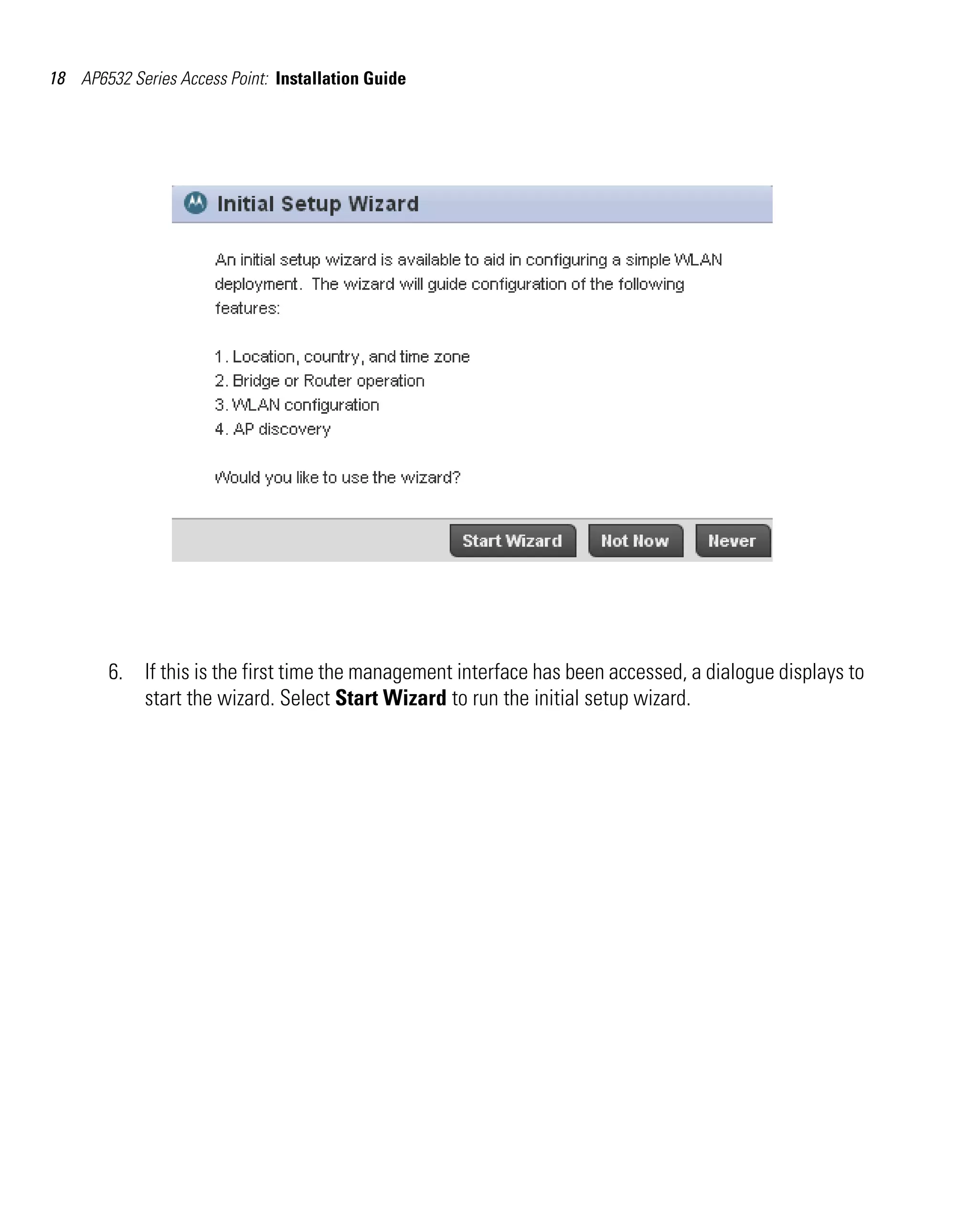 18 AP6532 Series Access Point: Installation Guide




        6. If this is the first time the management interface has been accessed, a dialogue displays to
           start the wizard. Select Start Wizard to run the initial setup wizard.
 