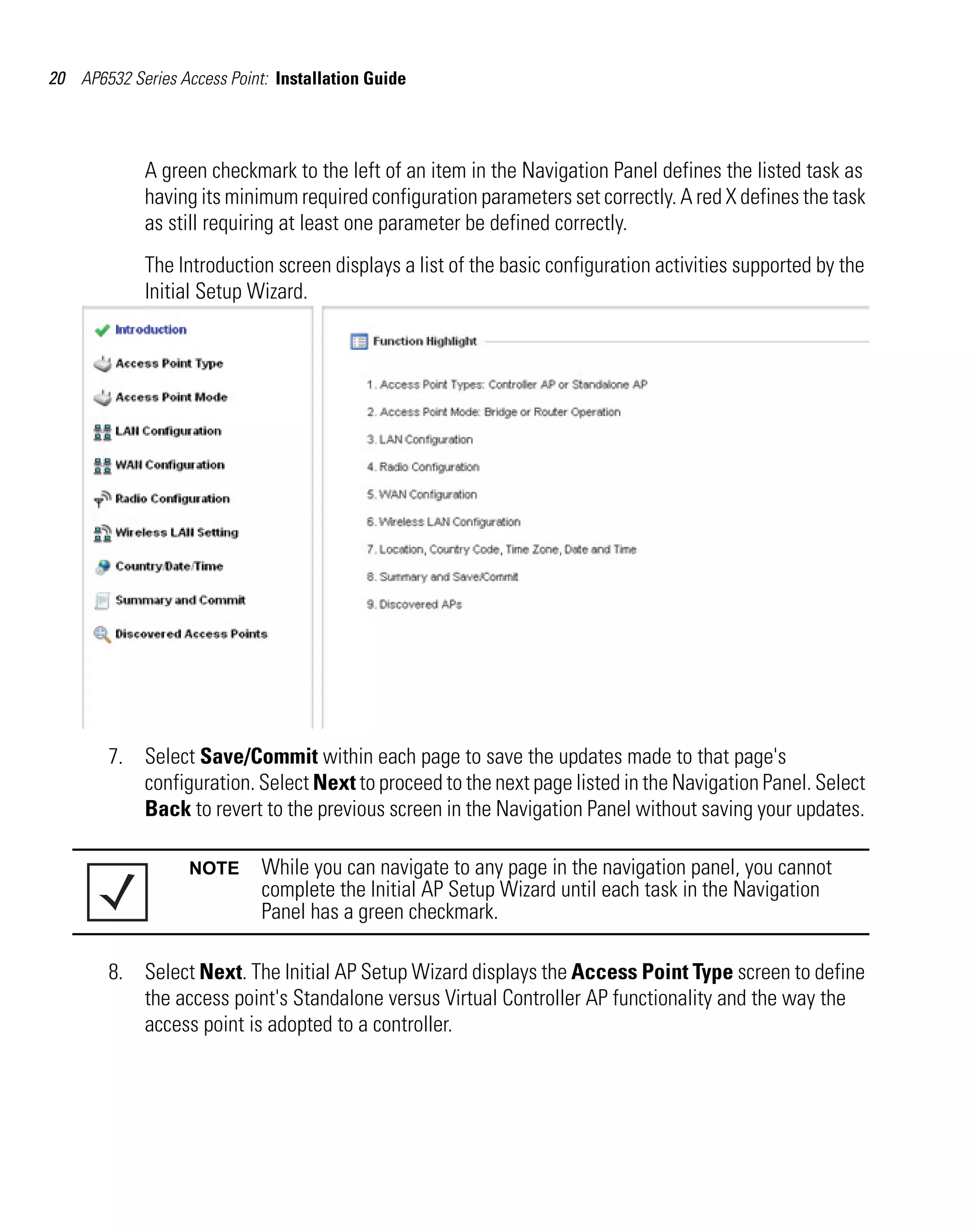 20 AP6532 Series Access Point: Installation Guide




             A green checkmark to the left of an item in the Navigation Panel defines the listed task as
             having its minimum required configuration parameters set correctly. A red X defines the task
             as still requiring at least one parameter be defined correctly.
             The Introduction screen displays a list of the basic configuration activities supported by the
             Initial Setup Wizard.




        7. Select Save/Commit within each page to save the updates made to that page's
           configuration. Select Next to proceed to the next page listed in the Navigation Panel. Select
           Back to revert to the previous screen in the Navigation Panel without saving your updates.

                   NOTE      While you can navigate to any page in the navigation panel, you cannot
                             complete the Initial AP Setup Wizard until each task in the Navigation
                             Panel has a green checkmark.

        8. Select Next. The Initial AP Setup Wizard displays the Access Point Type screen to define
           the access point's Standalone versus Virtual Controller AP functionality and the way the
           access point is adopted to a controller.
 