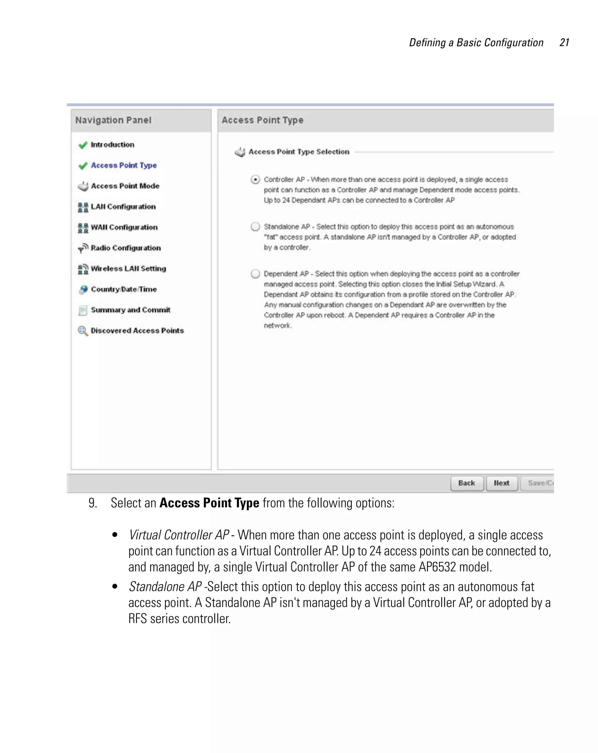 Defining a Basic Configuration   21




9. Select an Access Point Type from the following options:

    • Virtual Controller AP - When more than one access point is deployed, a single access
      point can function as a Virtual Controller AP. Up to 24 access points can be connected to,
      and managed by, a single Virtual Controller AP of the same AP6532 model.
    • Standalone AP -Select this option to deploy this access point as an autonomous fat
      access point. A Standalone AP isn't managed by a Virtual Controller AP, or adopted by a
      RFS series controller.
 