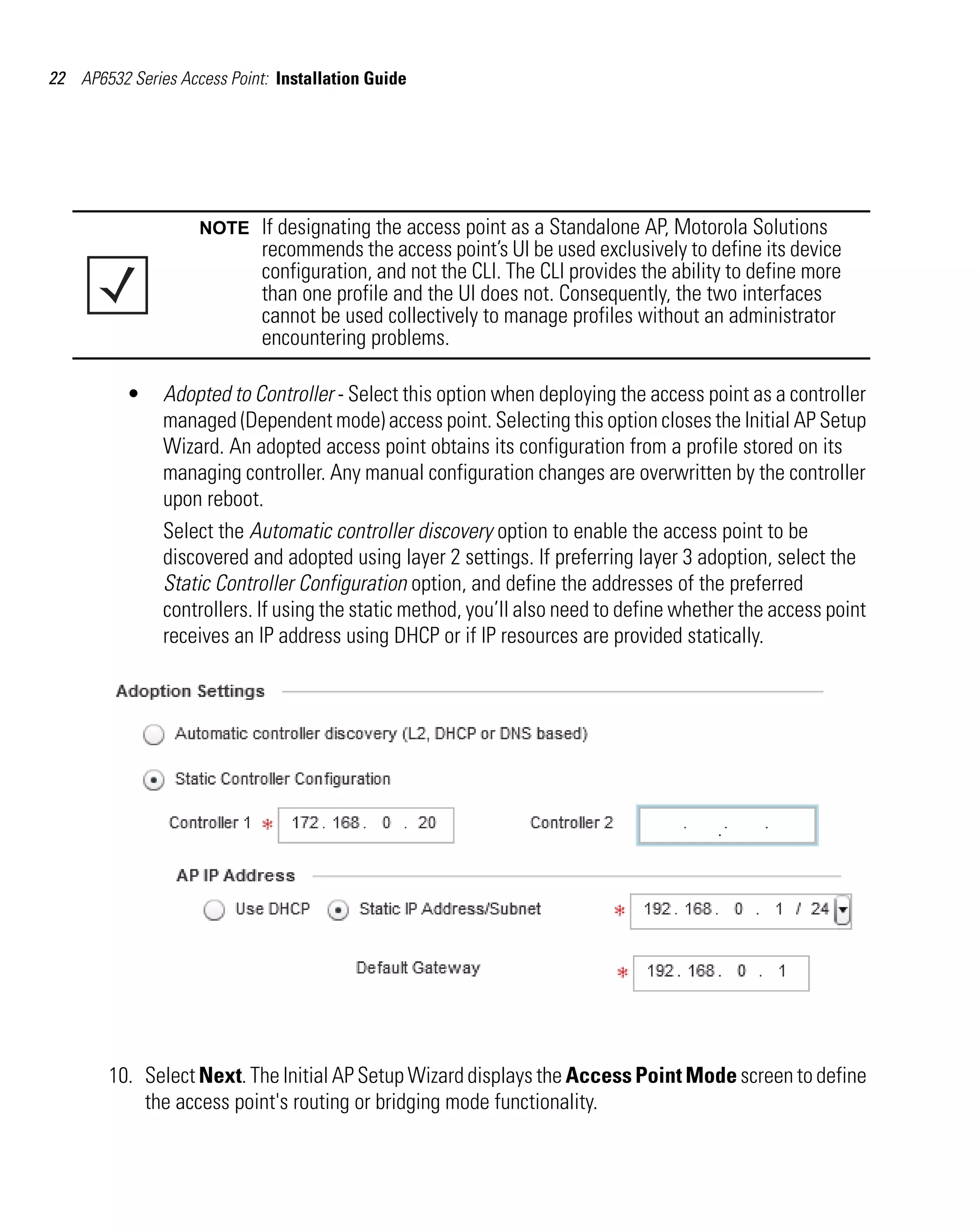 22 AP6532 Series Access Point: Installation Guide




                    NOTE     If designating the access point as a Standalone AP, Motorola Solutions
                             recommends the access point’s UI be used exclusively to define its device
                             configuration, and not the CLI. The CLI provides the ability to define more
                             than one profile and the UI does not. Consequently, the two interfaces
                             cannot be used collectively to manage profiles without an administrator
                             encountering problems.

          •    Adopted to Controller - Select this option when deploying the access point as a controller
               managed (Dependent mode) access point. Selecting this option closes the Initial AP Setup
               Wizard. An adopted access point obtains its configuration from a profile stored on its
               managing controller. Any manual configuration changes are overwritten by the controller
               upon reboot.
               Select the Automatic controller discovery option to enable the access point to be
               discovered and adopted using layer 2 settings. If preferring layer 3 adoption, select the
               Static Controller Configuration option, and define the addresses of the preferred
               controllers. If using the static method, you’ll also need to define whether the access point
               receives an IP address using DHCP or if IP resources are provided statically.




        10. Select Next. The Initial AP Setup Wizard displays the Access Point Mode screen to define
            the access point's routing or bridging mode functionality.
 