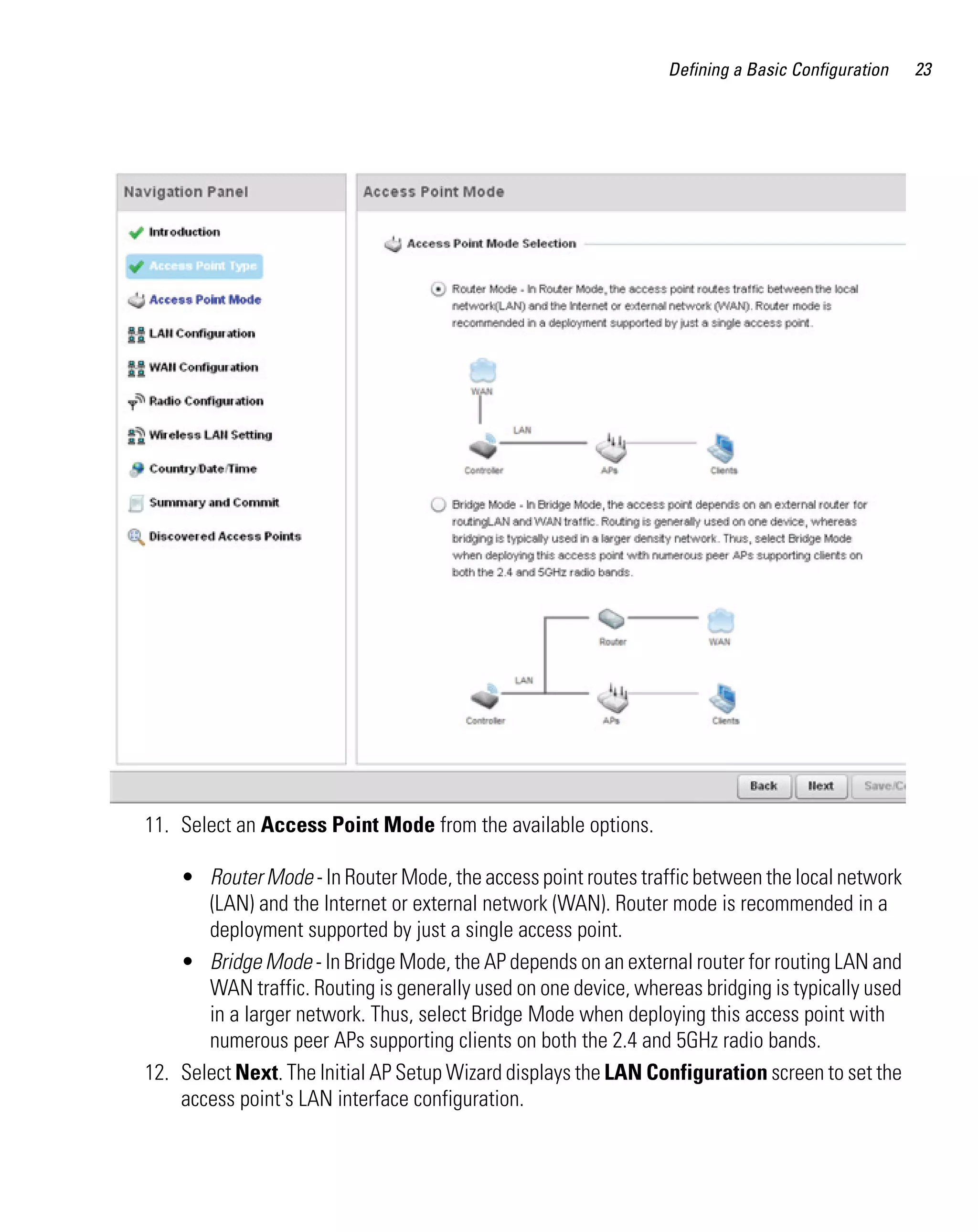 Defining a Basic Configuration   23




11. Select an Access Point Mode from the available options.

    • Router Mode - In Router Mode, the access point routes traffic between the local network
       (LAN) and the Internet or external network (WAN). Router mode is recommended in a
       deployment supported by just a single access point.
    • Bridge Mode - In Bridge Mode, the AP depends on an external router for routing LAN and
       WAN traffic. Routing is generally used on one device, whereas bridging is typically used
       in a larger network. Thus, select Bridge Mode when deploying this access point with
       numerous peer APs supporting clients on both the 2.4 and 5GHz radio bands.
12. Select Next. The Initial AP Setup Wizard displays the LAN Configuration screen to set the
    access point's LAN interface configuration.
 