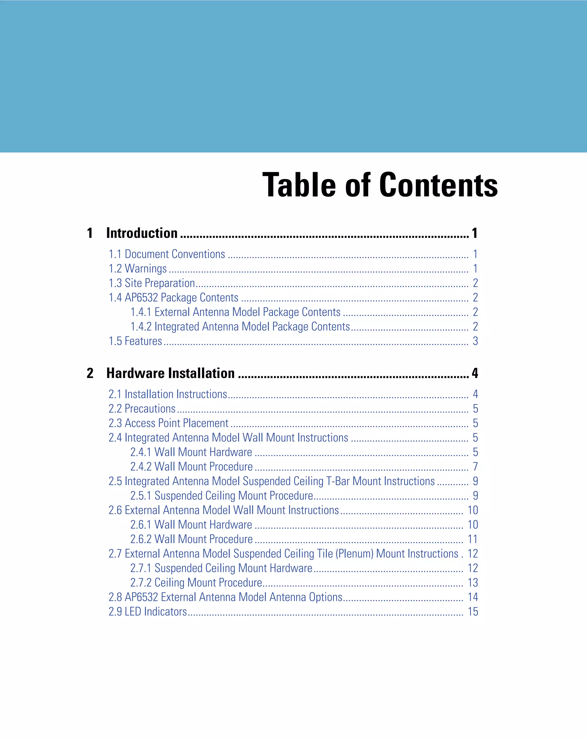 Table of Contents
1 Introduction .......................................................................................... 1
     1.1 Document Conventions ..........................................................................................              1
     1.2 Warnings ................................................................................................................    1
     1.3 Site Preparation......................................................................................................       2
     1.4 AP6532 Package Contents .....................................................................................                2
          1.4.1 External Antenna Model Package Contents ...............................................                               2
          1.4.2 Integrated Antenna Model Package Contents............................................                                 2
     1.5 Features..................................................................................................................   3

2 Hardware Installation ........................................................................ 4
     2.1 Installation Instructions.......................................................................................... 4
     2.2 Precautions............................................................................................................. 5
     2.3 Access Point Placement ......................................................................................... 5
     2.4 Integrated Antenna Model Wall Mount Instructions ............................................ 5
           2.4.1 Wall Mount Hardware ................................................................................ 5
           2.4.2 Wall Mount Procedure ................................................................................ 7
     2.5 Integrated Antenna Model Suspended Ceiling T-Bar Mount Instructions ............ 9
           2.5.1 Suspended Ceiling Mount Procedure.......................................................... 9
     2.6 External Antenna Model Wall Mount Instructions.............................................. 10
           2.6.1 Wall Mount Hardware .............................................................................. 10
           2.6.2 Wall Mount Procedure .............................................................................. 11
     2.7 External Antenna Model Suspended Ceiling Tile (Plenum) Mount Instructions . 12
           2.7.1 Suspended Ceiling Mount Hardware........................................................ 12
           2.7.2 Ceiling Mount Procedure........................................................................... 13
     2.8 AP6532 External Antenna Model Antenna Options............................................. 14
     2.9 LED Indicators....................................................................................................... 15
 