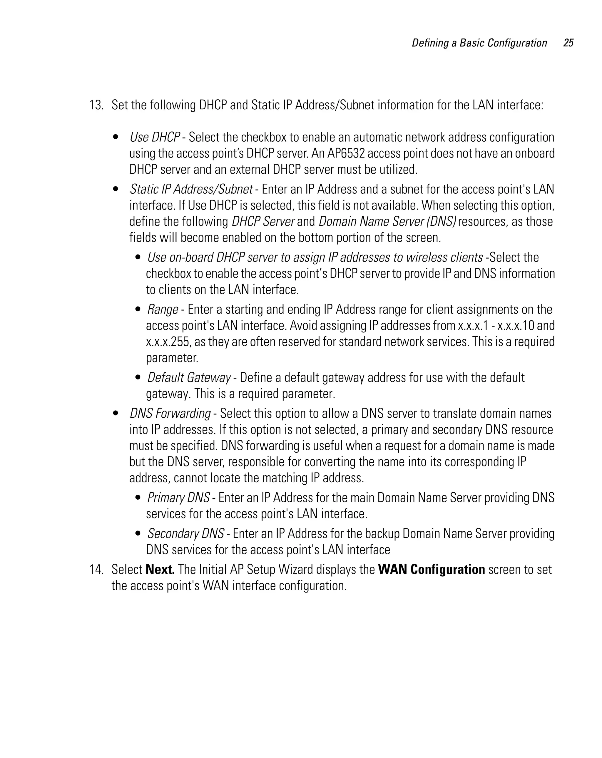Defining a Basic Configuration    25




13. Set the following DHCP and Static IP Address/Subnet information for the LAN interface:

    • Use DHCP - Select the checkbox to enable an automatic network address configuration
        using the access point’s DHCP server. An AP6532 access point does not have an onboard
        DHCP server and an external DHCP server must be utilized.
    • Static IP Address/Subnet - Enter an IP Address and a subnet for the access point's LAN
        interface. If Use DHCP is selected, this field is not available. When selecting this option,
        define the following DHCP Server and Domain Name Server (DNS) resources, as those
        fields will become enabled on the bottom portion of the screen.
         • Use on-board DHCP server to assign IP addresses to wireless clients -Select the
            checkbox to enable the access point’s DHCP server to provide IP and DNS information
            to clients on the LAN interface.
         • Range - Enter a starting and ending IP Address range for client assignments on the
            access point's LAN interface. Avoid assigning IP addresses from x.x.x.1 - x.x.x.10 and
            x.x.x.255, as they are often reserved for standard network services. This is a required
            parameter.
         • Default Gateway - Define a default gateway address for use with the default
            gateway. This is a required parameter.
    • DNS Forwarding - Select this option to allow a DNS server to translate domain names
        into IP addresses. If this option is not selected, a primary and secondary DNS resource
        must be specified. DNS forwarding is useful when a request for a domain name is made
        but the DNS server, responsible for converting the name into its corresponding IP
        address, cannot locate the matching IP address.
         • Primary DNS - Enter an IP Address for the main Domain Name Server providing DNS
            services for the access point's LAN interface.
         • Secondary DNS - Enter an IP Address for the backup Domain Name Server providing
            DNS services for the access point's LAN interface
14. Select Next. The Initial AP Setup Wizard displays the WAN Configuration screen to set
    the access point's WAN interface configuration.
 