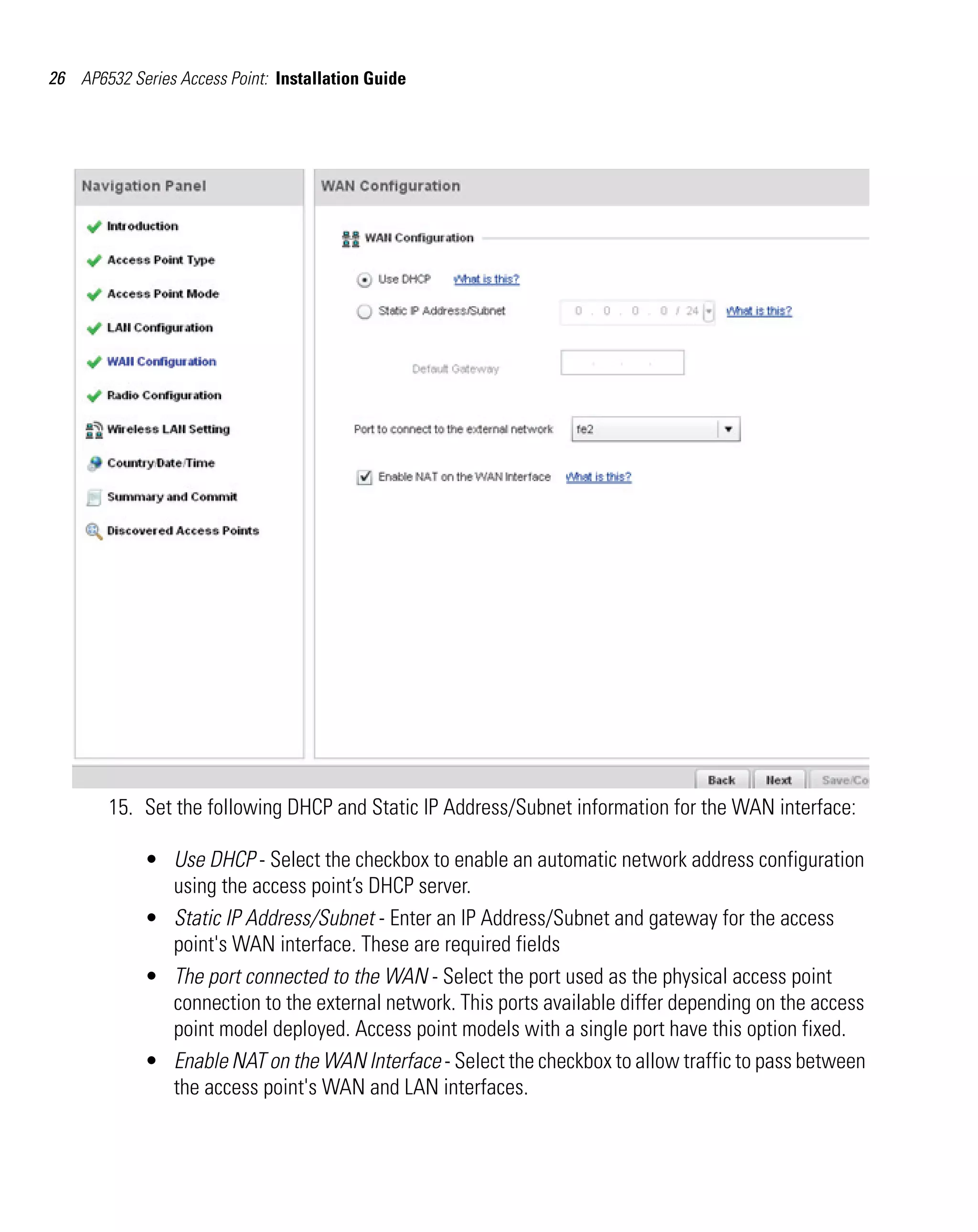 26 AP6532 Series Access Point: Installation Guide




        15. Set the following DHCP and Static IP Address/Subnet information for the WAN interface:

             • Use DHCP - Select the checkbox to enable an automatic network address configuration
               using the access point’s DHCP server.
             • Static IP Address/Subnet - Enter an IP Address/Subnet and gateway for the access
               point's WAN interface. These are required fields
             • The port connected to the WAN - Select the port used as the physical access point
               connection to the external network. This ports available differ depending on the access
               point model deployed. Access point models with a single port have this option fixed.
             • Enable NAT on the WAN Interface - Select the checkbox to allow traffic to pass between
               the access point's WAN and LAN interfaces.
 