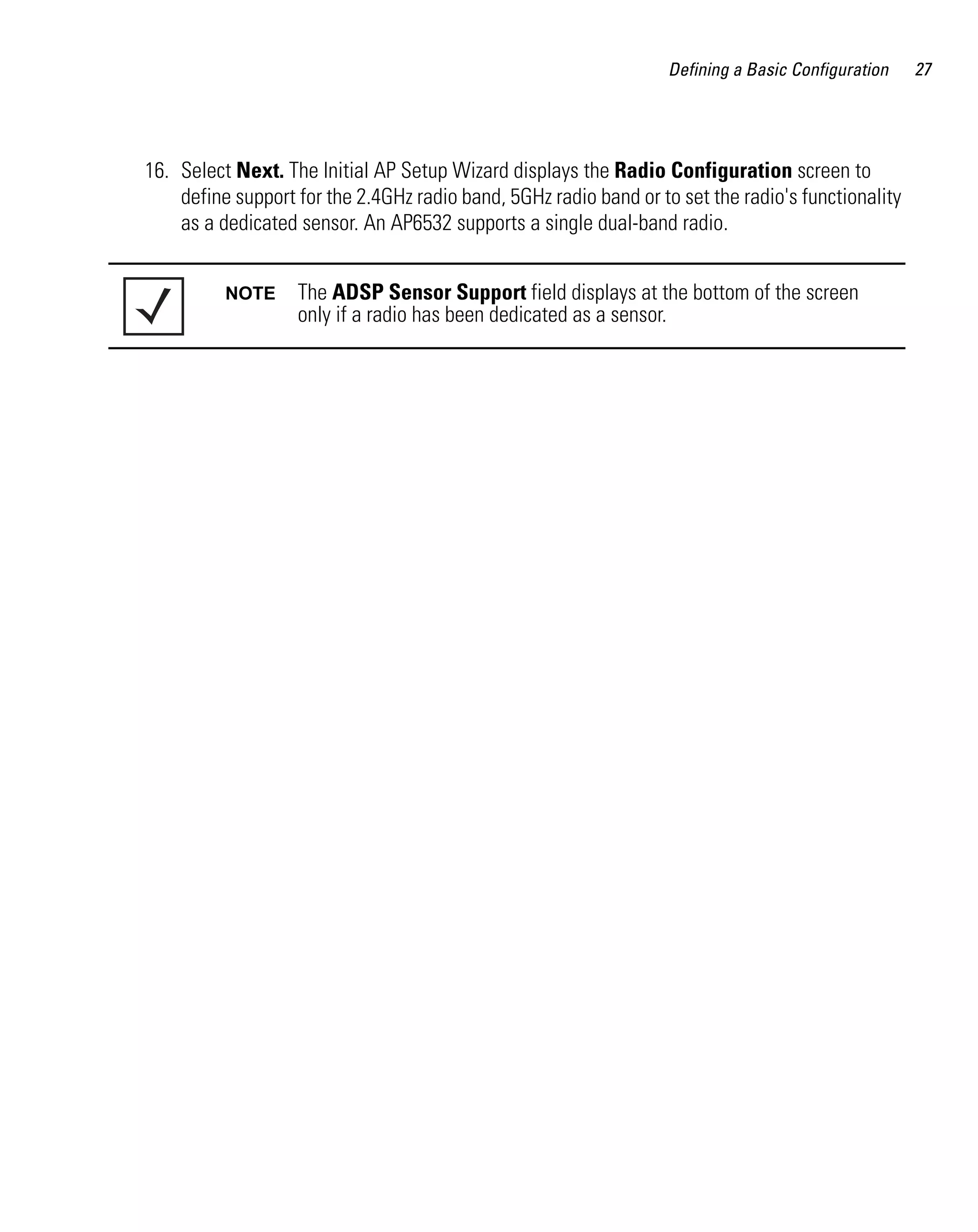 Defining a Basic Configuration   27




16. Select Next. The Initial AP Setup Wizard displays the Radio Configuration screen to
    define support for the 2.4GHz radio band, 5GHz radio band or to set the radio's functionality
    as a dedicated sensor. An AP6532 supports a single dual-band radio.


          NOTE     The ADSP Sensor Support field displays at the bottom of the screen
                   only if a radio has been dedicated as a sensor.
 