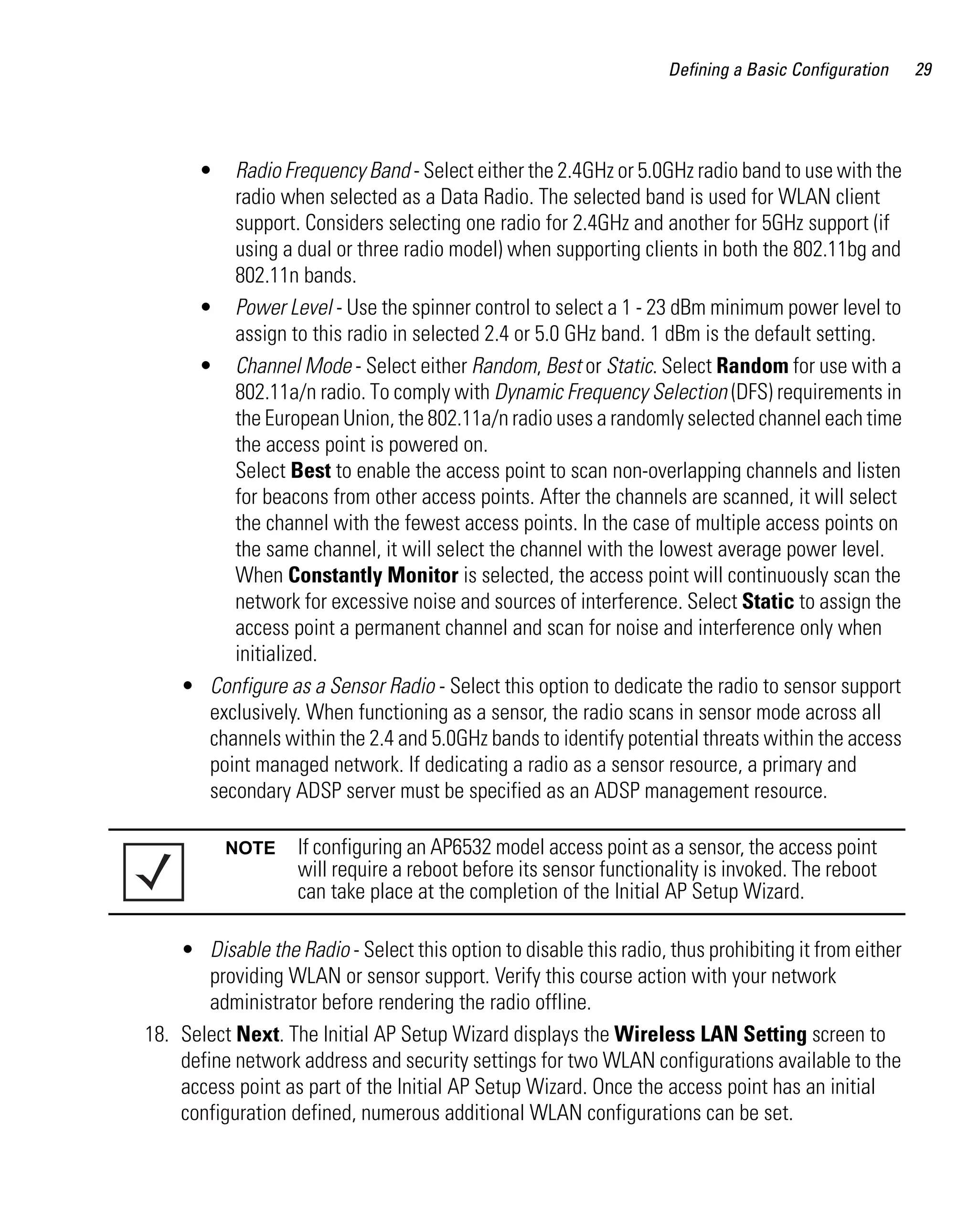 Defining a Basic Configuration    29




       • Radio Frequency Band - Select either the 2.4GHz or 5.0GHz radio band to use with the
         radio when selected as a Data Radio. The selected band is used for WLAN client
         support. Considers selecting one radio for 2.4GHz and another for 5GHz support (if
         using a dual or three radio model) when supporting clients in both the 802.11bg and
         802.11n bands.
     • Power Level - Use the spinner control to select a 1 - 23 dBm minimum power level to
         assign to this radio in selected 2.4 or 5.0 GHz band. 1 dBm is the default setting.
     • Channel Mode - Select either Random, Best or Static. Select Random for use with a
         802.11a/n radio. To comply with Dynamic Frequency Selection (DFS) requirements in
         the European Union, the 802.11a/n radio uses a randomly selected channel each time
         the access point is powered on.
         Select Best to enable the access point to scan non-overlapping channels and listen
         for beacons from other access points. After the channels are scanned, it will select
         the channel with the fewest access points. In the case of multiple access points on
         the same channel, it will select the channel with the lowest average power level.
         When Constantly Monitor is selected, the access point will continuously scan the
         network for excessive noise and sources of interference. Select Static to assign the
         access point a permanent channel and scan for noise and interference only when
         initialized.
    • Configure as a Sensor Radio - Select this option to dedicate the radio to sensor support
      exclusively. When functioning as a sensor, the radio scans in sensor mode across all
      channels within the 2.4 and 5.0GHz bands to identify potential threats within the access
      point managed network. If dedicating a radio as a sensor resource, a primary and
      secondary ADSP server must be specified as an ADSP management resource.

           NOTE     If configuring an AP6532 model access point as a sensor, the access point
                    will require a reboot before its sensor functionality is invoked. The reboot
                    can take place at the completion of the Initial AP Setup Wizard.

    • Disable the Radio - Select this option to disable this radio, thus prohibiting it from either
        providing WLAN or sensor support. Verify this course action with your network
        administrator before rendering the radio offline.
18. Select Next. The Initial AP Setup Wizard displays the Wireless LAN Setting screen to
    define network address and security settings for two WLAN configurations available to the
    access point as part of the Initial AP Setup Wizard. Once the access point has an initial
    configuration defined, numerous additional WLAN configurations can be set.
 