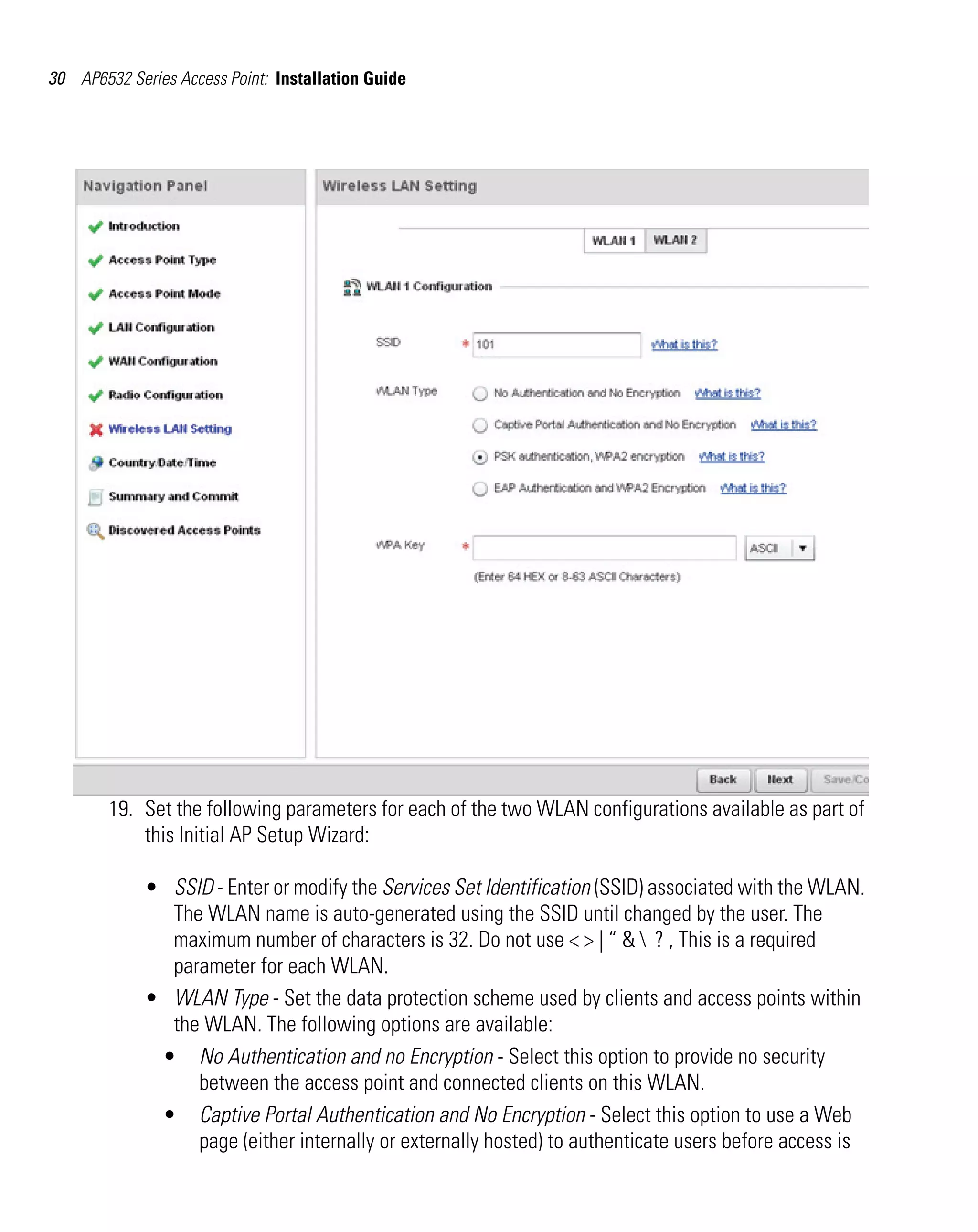 30 AP6532 Series Access Point: Installation Guide




        19. Set the following parameters for each of the two WLAN configurations available as part of
            this Initial AP Setup Wizard:

             • SSID - Enter or modify the Services Set Identification (SSID) associated with the WLAN.
               The WLAN name is auto-generated using the SSID until changed by the user. The
               maximum number of characters is 32. Do not use < > | “ &  ? , This is a required
               parameter for each WLAN.
             • WLAN Type - Set the data protection scheme used by clients and access points within
               the WLAN. The following options are available:
              • No Authentication and no Encryption - Select this option to provide no security
                  between the access point and connected clients on this WLAN.
              • Captive Portal Authentication and No Encryption - Select this option to use a Web
                  page (either internally or externally hosted) to authenticate users before access is
 