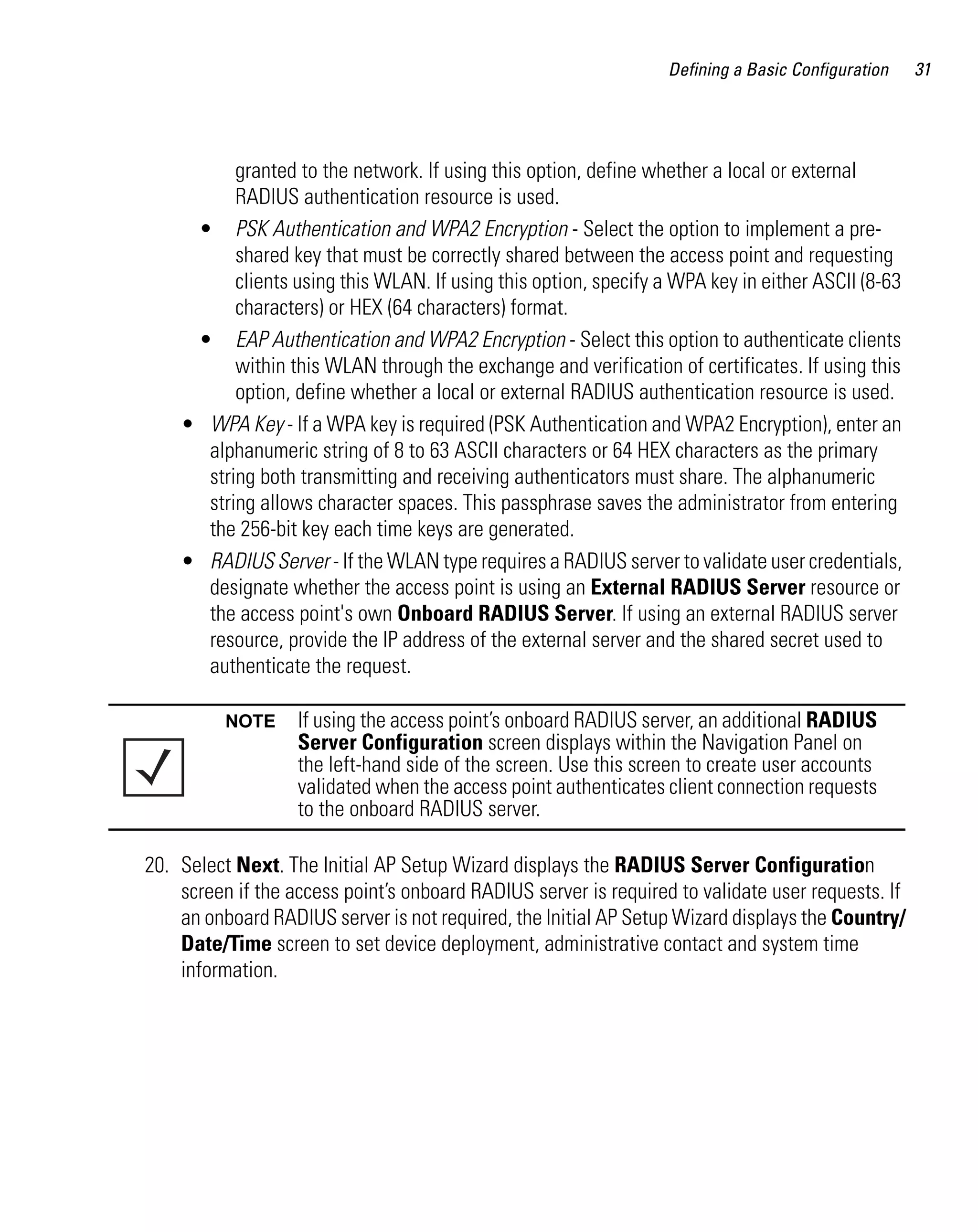 Defining a Basic Configuration   31




          granted to the network. If using this option, define whether a local or external
          RADIUS authentication resource is used.
     • PSK Authentication and WPA2 Encryption - Select the option to implement a pre-
          shared key that must be correctly shared between the access point and requesting
          clients using this WLAN. If using this option, specify a WPA key in either ASCII (8-63
          characters) or HEX (64 characters) format.
     • EAP Authentication and WPA2 Encryption - Select this option to authenticate clients
          within this WLAN through the exchange and verification of certificates. If using this
          option, define whether a local or external RADIUS authentication resource is used.
    • WPA Key - If a WPA key is required (PSK Authentication and WPA2 Encryption), enter an
      alphanumeric string of 8 to 63 ASCII characters or 64 HEX characters as the primary
      string both transmitting and receiving authenticators must share. The alphanumeric
      string allows character spaces. This passphrase saves the administrator from entering
      the 256-bit key each time keys are generated.
    • RADIUS Server - If the WLAN type requires a RADIUS server to validate user credentials,
      designate whether the access point is using an External RADIUS Server resource or
      the access point's own Onboard RADIUS Server. If using an external RADIUS server
      resource, provide the IP address of the external server and the shared secret used to
      authenticate the request.

          NOTE     If using the access point’s onboard RADIUS server, an additional RADIUS
                   Server Configuration screen displays within the Navigation Panel on
                   the left-hand side of the screen. Use this screen to create user accounts
                   validated when the access point authenticates client connection requests
                   to the onboard RADIUS server.

20. Select Next. The Initial AP Setup Wizard displays the RADIUS Server Configuration
    screen if the access point’s onboard RADIUS server is required to validate user requests. If
    an onboard RADIUS server is not required, the Initial AP Setup Wizard displays the Country/
    Date/Time screen to set device deployment, administrative contact and system time
    information.
 