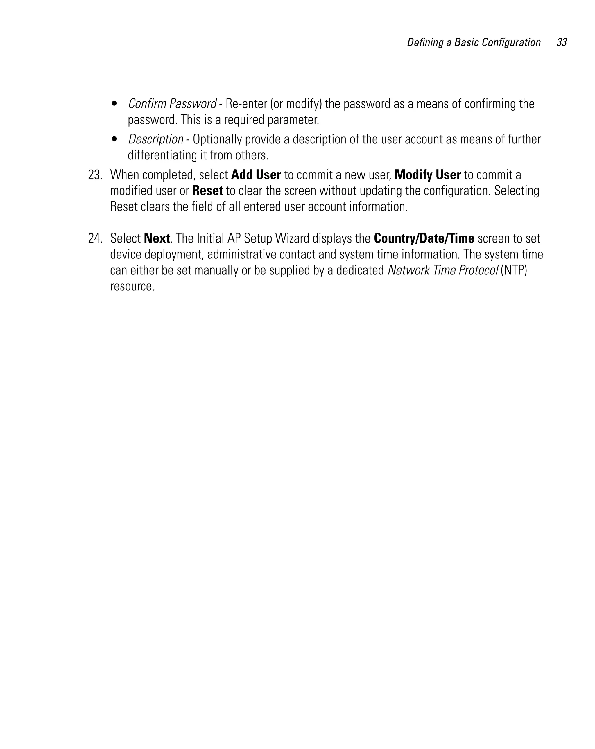 Defining a Basic Configuration   33




    • Confirm Password - Re-enter (or modify) the password as a means of confirming the
       password. This is a required parameter.
    • Description - Optionally provide a description of the user account as means of further
       differentiating it from others.
23. When completed, select Add User to commit a new user, Modify User to commit a
    modified user or Reset to clear the screen without updating the configuration. Selecting
    Reset clears the field of all entered user account information.

24. Select Next. The Initial AP Setup Wizard displays the Country/Date/Time screen to set
    device deployment, administrative contact and system time information. The system time
    can either be set manually or be supplied by a dedicated Network Time Protocol (NTP)
    resource.
 