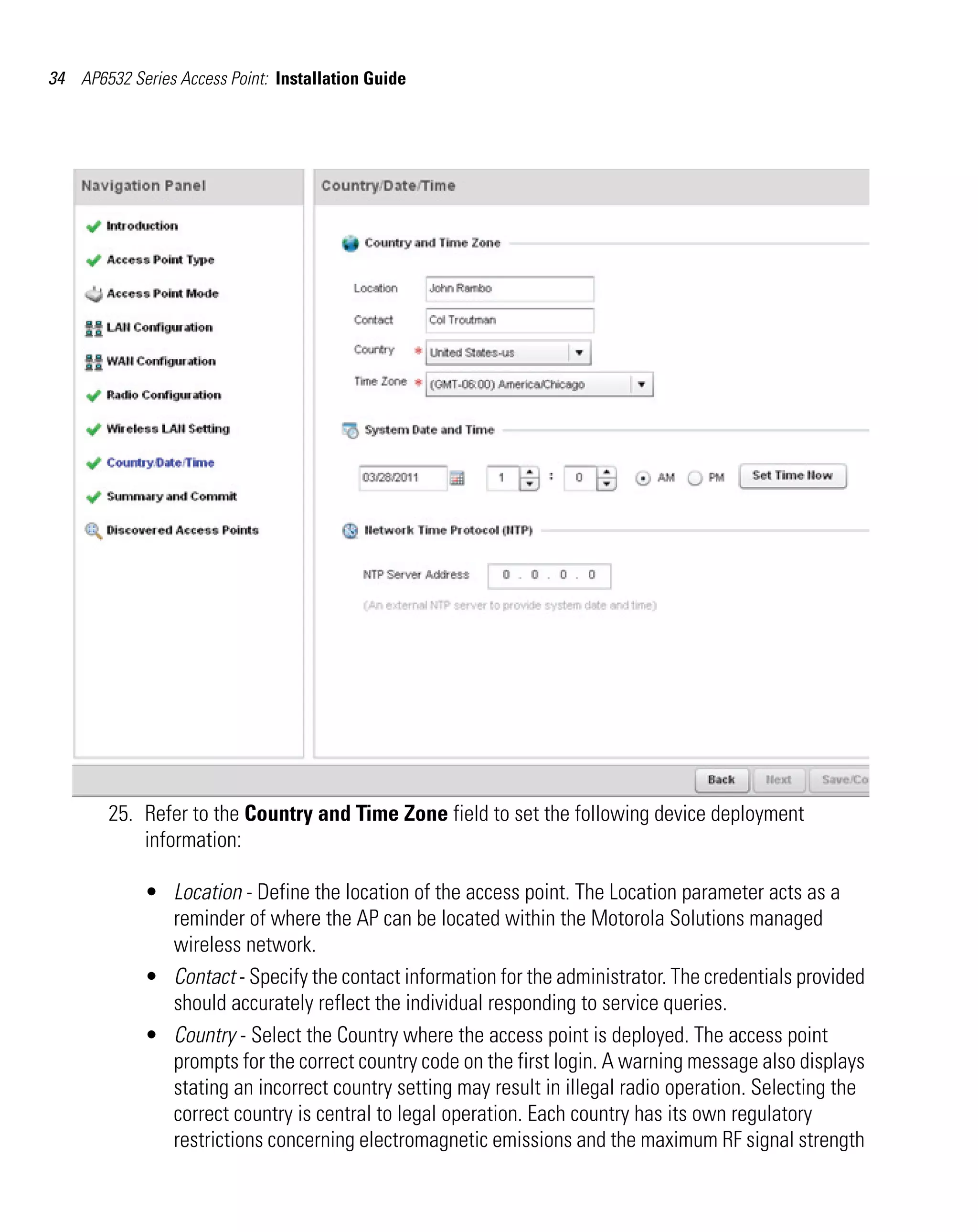 34 AP6532 Series Access Point: Installation Guide




        25. Refer to the Country and Time Zone field to set the following device deployment
            information:

             • Location - Define the location of the access point. The Location parameter acts as a
               reminder of where the AP can be located within the Motorola Solutions managed
               wireless network.
             • Contact - Specify the contact information for the administrator. The credentials provided
               should accurately reflect the individual responding to service queries.
             • Country - Select the Country where the access point is deployed. The access point
               prompts for the correct country code on the first login. A warning message also displays
               stating an incorrect country setting may result in illegal radio operation. Selecting the
               correct country is central to legal operation. Each country has its own regulatory
               restrictions concerning electromagnetic emissions and the maximum RF signal strength
 