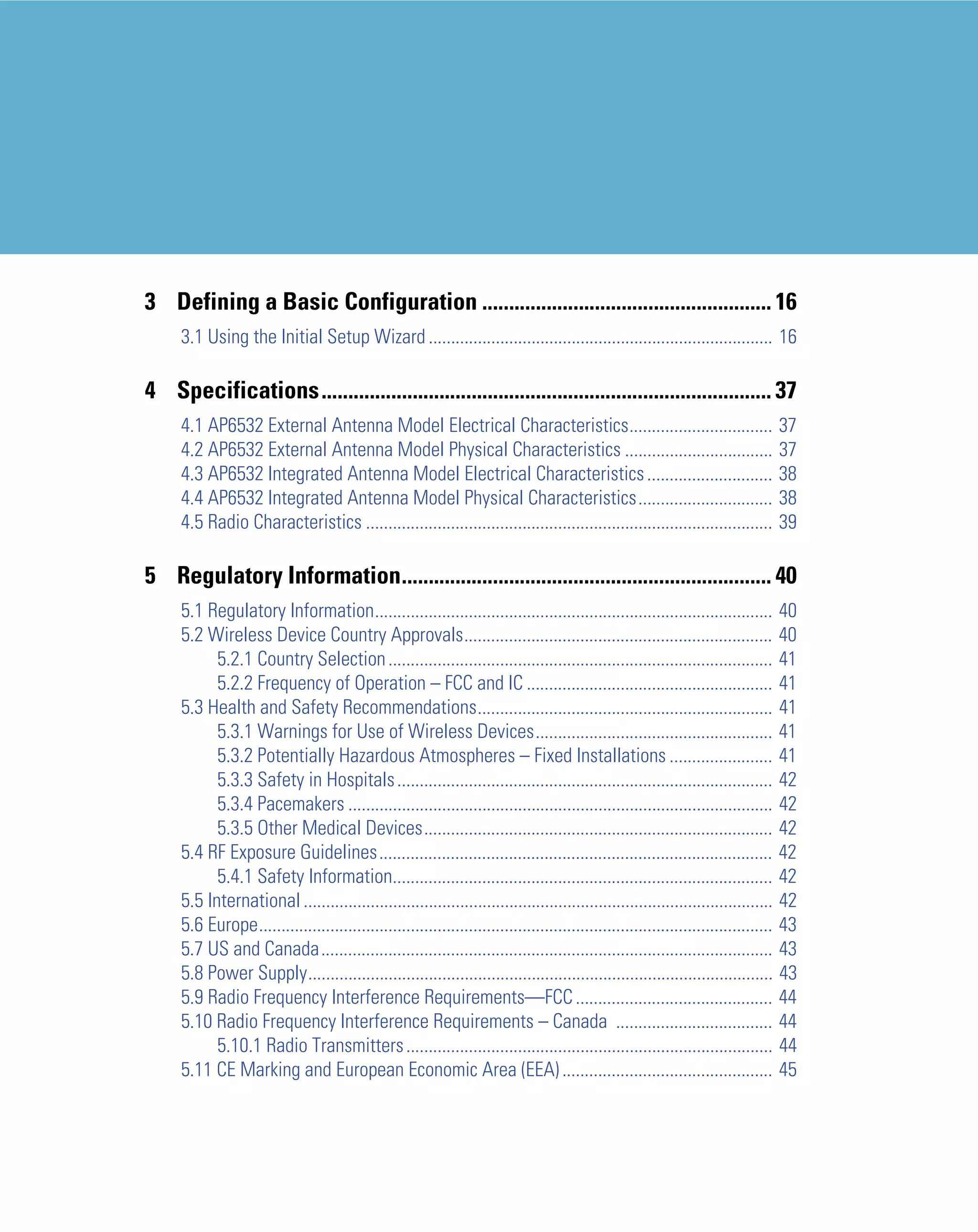 3 Defining a Basic Configuration ...................................................... 16
     3.1 Using the Initial Setup Wizard ............................................................................. 16

4 Specifications.................................................................................... 37
     4.1 AP6532 External Antenna Model Electrical Characteristics................................                                37
     4.2 AP6532 External Antenna Model Physical Characteristics .................................                                37
     4.3 AP6532 Integrated Antenna Model Electrical Characteristics ............................                                 38
     4.4 AP6532 Integrated Antenna Model Physical Characteristics..............................                                  38
     4.5 Radio Characteristics ...........................................................................................       39

5 Regulatory Information..................................................................... 40
     5.1 Regulatory Information......................................................................................... 40
     5.2 Wireless Device Country Approvals..................................................................... 40
           5.2.1 Country Selection ...................................................................................... 41
           5.2.2 Frequency of Operation – FCC and IC ....................................................... 41
     5.3 Health and Safety Recommendations.................................................................. 41
           5.3.1 Warnings for Use of Wireless Devices..................................................... 41
           5.3.2 Potentially Hazardous Atmospheres – Fixed Installations ....................... 41
           5.3.3 Safety in Hospitals .................................................................................... 42
           5.3.4 Pacemakers ............................................................................................... 42
           5.3.5 Other Medical Devices.............................................................................. 42
     5.4 RF Exposure Guidelines........................................................................................ 42
           5.4.1 Safety Information..................................................................................... 42
     5.5 International ......................................................................................................... 42
     5.6 Europe................................................................................................................... 43
     5.7 US and Canada..................................................................................................... 43
     5.8 Power Supply........................................................................................................ 43
     5.9 Radio Frequency Interference Requirements—FCC ............................................ 44
     5.10 Radio Frequency Interference Requirements – Canada ................................... 44
           5.10.1 Radio Transmitters .................................................................................. 44
     5.11 CE Marking and European Economic Area (EEA) ............................................... 45
 
