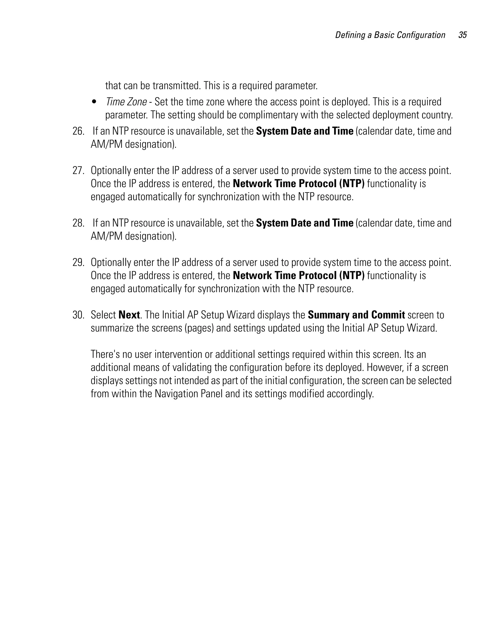 Defining a Basic Configuration    35




        that can be transmitted. This is a required parameter.
    • Time Zone - Set the time zone where the access point is deployed. This is a required
        parameter. The setting should be complimentary with the selected deployment country.
26. If an NTP resource is unavailable, set the System Date and Time (calendar date, time and
    AM/PM designation).

27. Optionally enter the IP address of a server used to provide system time to the access point.
    Once the IP address is entered, the Network Time Protocol (NTP) functionality is
    engaged automatically for synchronization with the NTP resource.

28. If an NTP resource is unavailable, set the System Date and Time (calendar date, time and
    AM/PM designation).

29. Optionally enter the IP address of a server used to provide system time to the access point.
    Once the IP address is entered, the Network Time Protocol (NTP) functionality is
    engaged automatically for synchronization with the NTP resource.

30. Select Next. The Initial AP Setup Wizard displays the Summary and Commit screen to
    summarize the screens (pages) and settings updated using the Initial AP Setup Wizard.

    There's no user intervention or additional settings required within this screen. Its an
    additional means of validating the configuration before its deployed. However, if a screen
    displays settings not intended as part of the initial configuration, the screen can be selected
    from within the Navigation Panel and its settings modified accordingly.
 