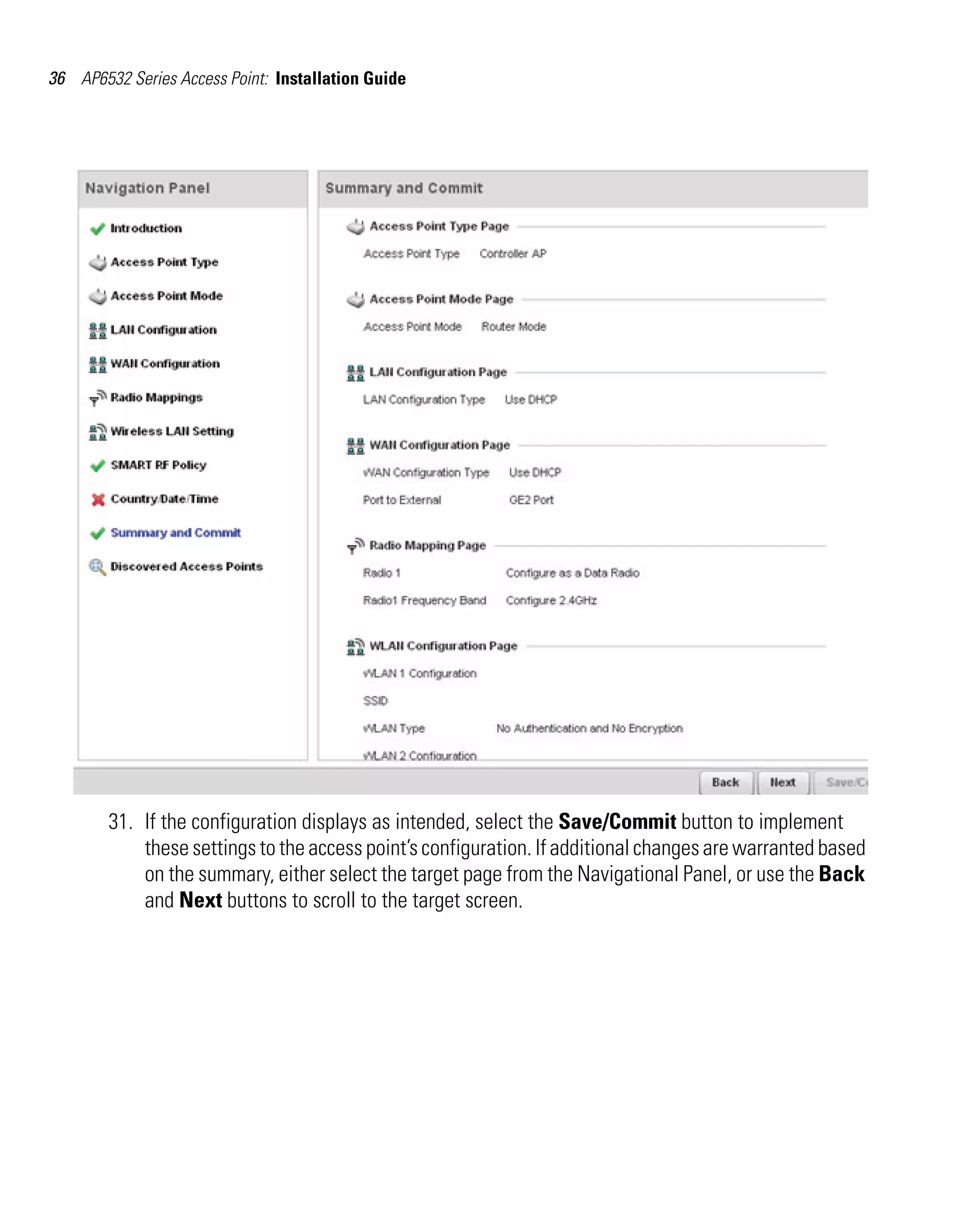 36 AP6532 Series Access Point: Installation Guide




        31. If the configuration displays as intended, select the Save/Commit button to implement
            these settings to the access point’s configuration. If additional changes are warranted based
            on the summary, either select the target page from the Navigational Panel, or use the Back
            and Next buttons to scroll to the target screen.
 