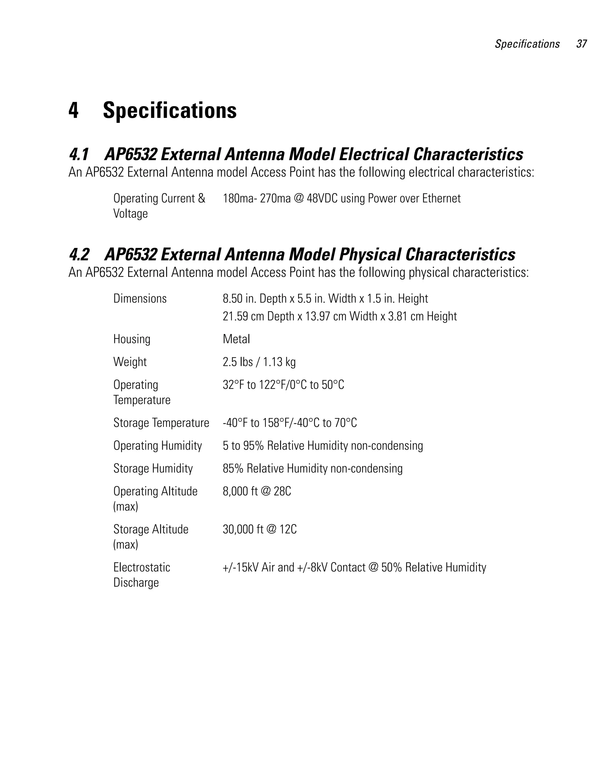 Specifications   37




4     Specifications
4.1 AP6532 External Antenna Model Electrical Characteristics
An AP6532 External Antenna model Access Point has the following electrical characteristics:
        Operating Current &   180ma- 270ma @ 48VDC using Power over Ethernet
        Voltage


4.2 AP6532 External Antenna Model Physical Characteristics
An AP6532 External Antenna model Access Point has the following physical characteristics:
        Dimensions            8.50 in. Depth x 5.5 in. Width x 1.5 in. Height
                              21.59 cm Depth x 13.97 cm Width x 3.81 cm Height
        Housing               Metal
        Weight                2.5 lbs / 1.13 kg
        Operating             32°F to 122°F/0°C to 50°C
        Temperature
        Storage Temperature   -40°F to 158°F/-40°C to 70°C
        Operating Humidity    5 to 95% Relative Humidity non-condensing
        Storage Humidity      85% Relative Humidity non-condensing
        Operating Altitude    8,000 ft @ 28C
        (max)
        Storage Altitude      30,000 ft @ 12C
        (max)
        Electrostatic         +/-15kV Air and +/-8kV Contact @ 50% Relative Humidity
        Discharge
 