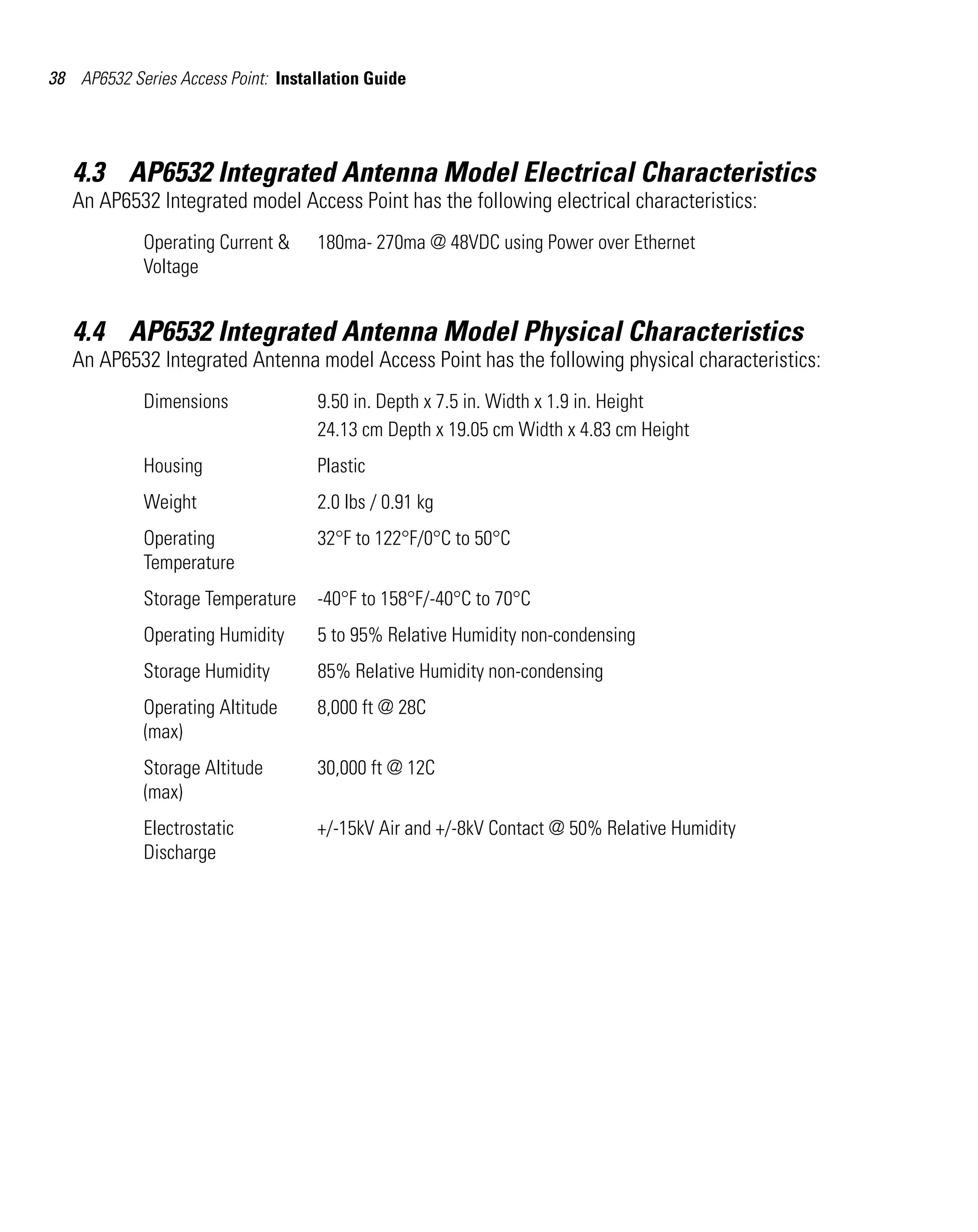 38 AP6532 Series Access Point: Installation Guide




   4.3 AP6532 Integrated Antenna Model Electrical Characteristics
   An AP6532 Integrated model Access Point has the following electrical characteristics:
             Operating Current &    180ma- 270ma @ 48VDC using Power over Ethernet
             Voltage


   4.4 AP6532 Integrated Antenna Model Physical Characteristics
   An AP6532 Integrated Antenna model Access Point has the following physical characteristics:
             Dimensions             9.50 in. Depth x 7.5 in. Width x 1.9 in. Height
                                    24.13 cm Depth x 19.05 cm Width x 4.83 cm Height
             Housing                Plastic
             Weight                 2.0 lbs / 0.91 kg
             Operating              32°F to 122°F/0°C to 50°C
             Temperature
             Storage Temperature    -40°F to 158°F/-40°C to 70°C
             Operating Humidity     5 to 95% Relative Humidity non-condensing
             Storage Humidity       85% Relative Humidity non-condensing
             Operating Altitude     8,000 ft @ 28C
             (max)
             Storage Altitude       30,000 ft @ 12C
             (max)
             Electrostatic          +/-15kV Air and +/-8kV Contact @ 50% Relative Humidity
             Discharge
 
